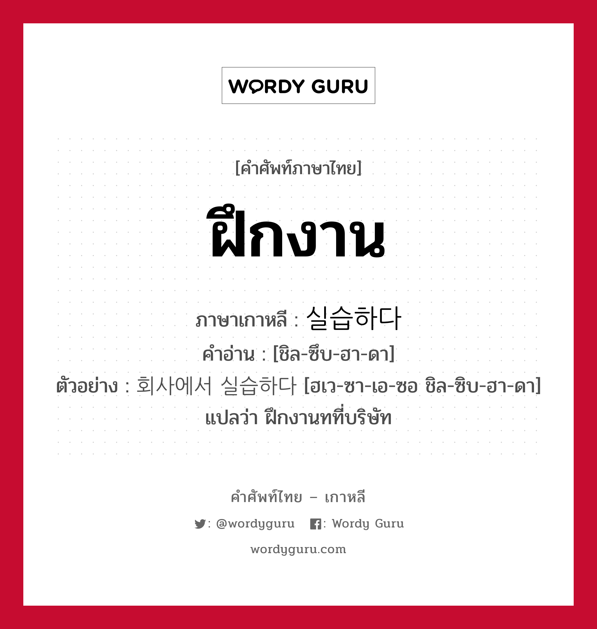 ฝึกงาน ภาษาเกาหลีคืออะไร, คำศัพท์ภาษาไทย - เกาหลี ฝึกงาน ภาษาเกาหลี 실습하다 คำอ่าน [ชิล-ซึบ-ฮา-ดา] ตัวอย่าง 회사에서 실습하다 [ฮเว-ซา-เอ-ซอ ชิล-ซิบ-ฮา-ดา] แปลว่า ฝึกงานทที่บริษัท