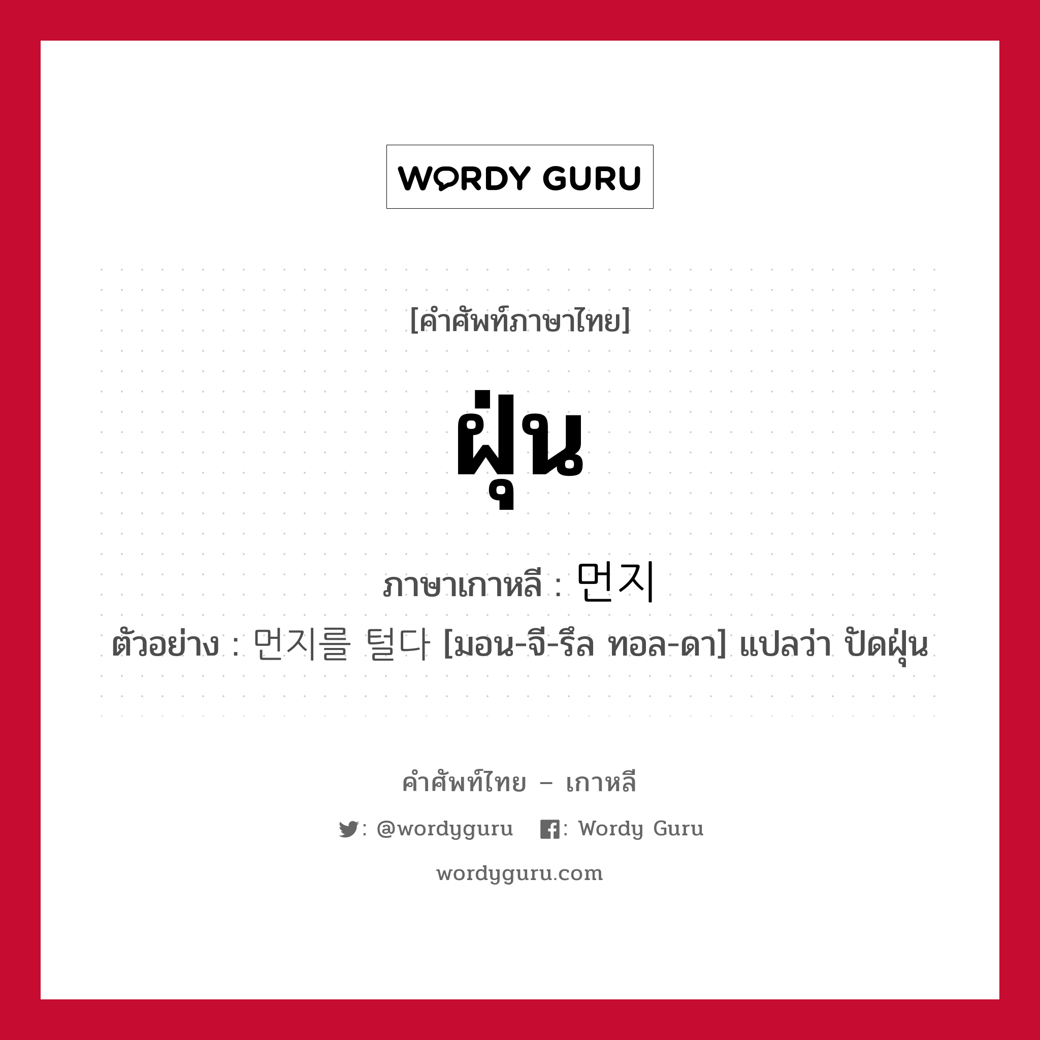 ฝุ่น ภาษาเกาหลีคืออะไร, คำศัพท์ภาษาไทย - เกาหลี ฝุ่น ภาษาเกาหลี 먼지 ตัวอย่าง 먼지를 털다 [มอน-จี-รึล ทอล-ดา] แปลว่า ปัดฝุ่น