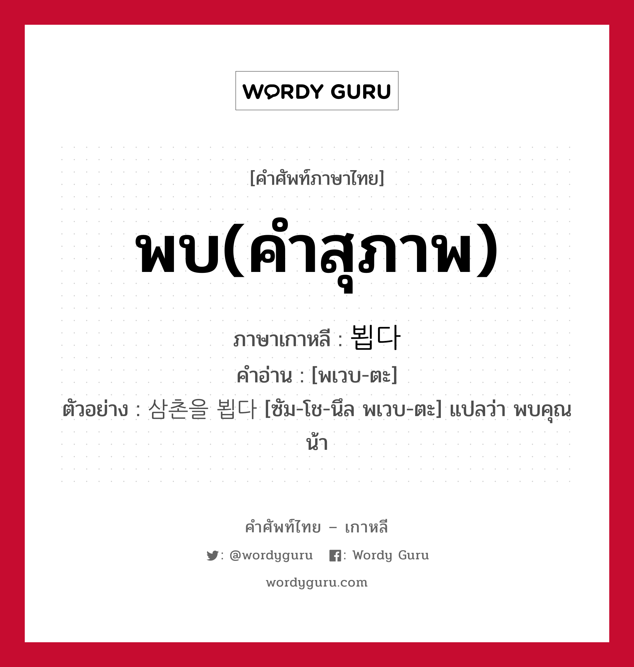 พบ(คำสุภาพ) ภาษาเกาหลีคืออะไร, คำศัพท์ภาษาไทย - เกาหลี พบ(คำสุภาพ) ภาษาเกาหลี 뵙다 คำอ่าน [พเวบ-ตะ] ตัวอย่าง 삼촌을 뵙다 [ซัม-โช-นึล พเวบ-ตะ] แปลว่า พบคุณน้า