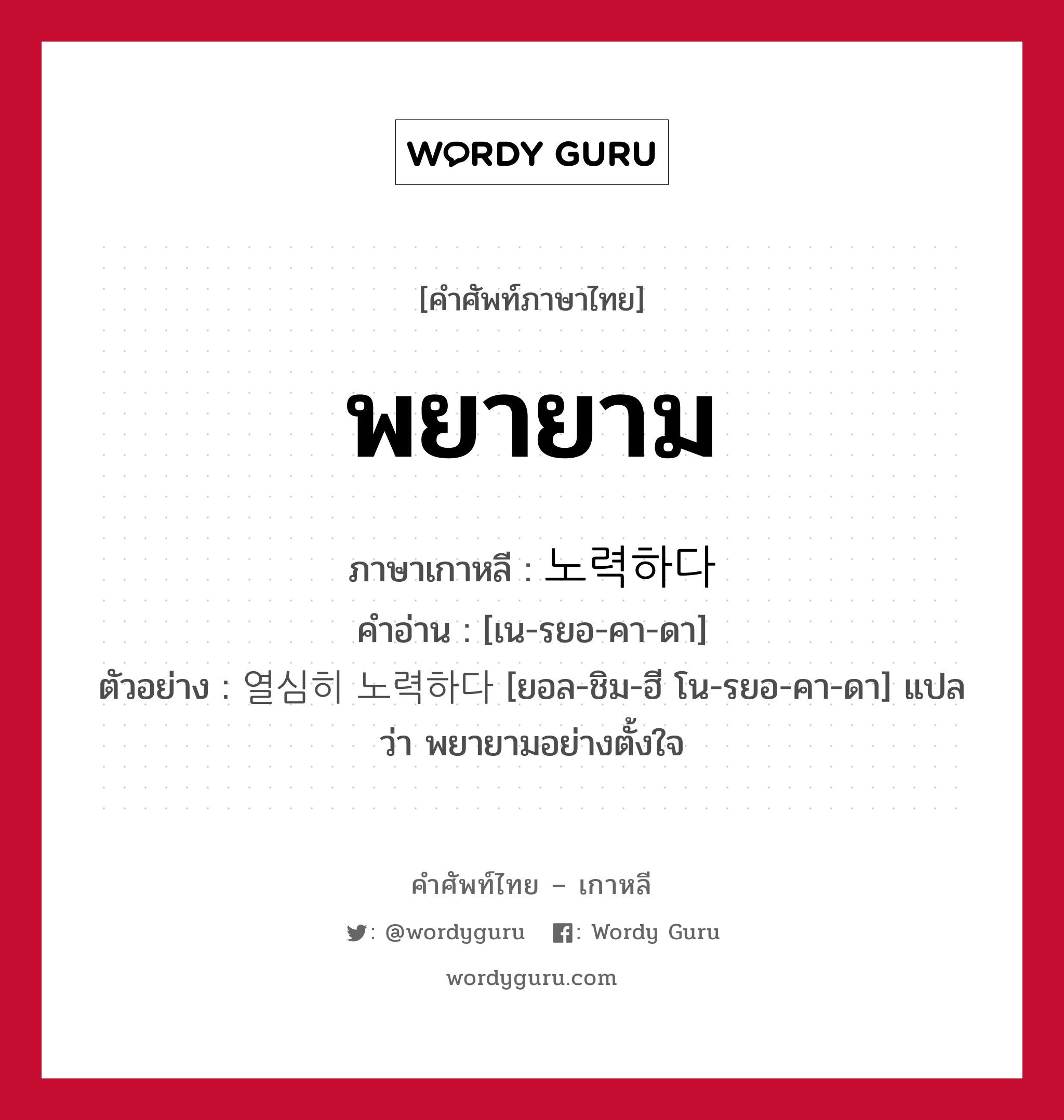 พยายาม ภาษาเกาหลีคืออะไร, คำศัพท์ภาษาไทย - เกาหลี พยายาม ภาษาเกาหลี 노력하다 คำอ่าน [เน-รยอ-คา-ดา] ตัวอย่าง 열심히 노력하다 [ยอล-ชิม-ฮี โน-รยอ-คา-ดา] แปลว่า พยายามอย่างตั้งใจ