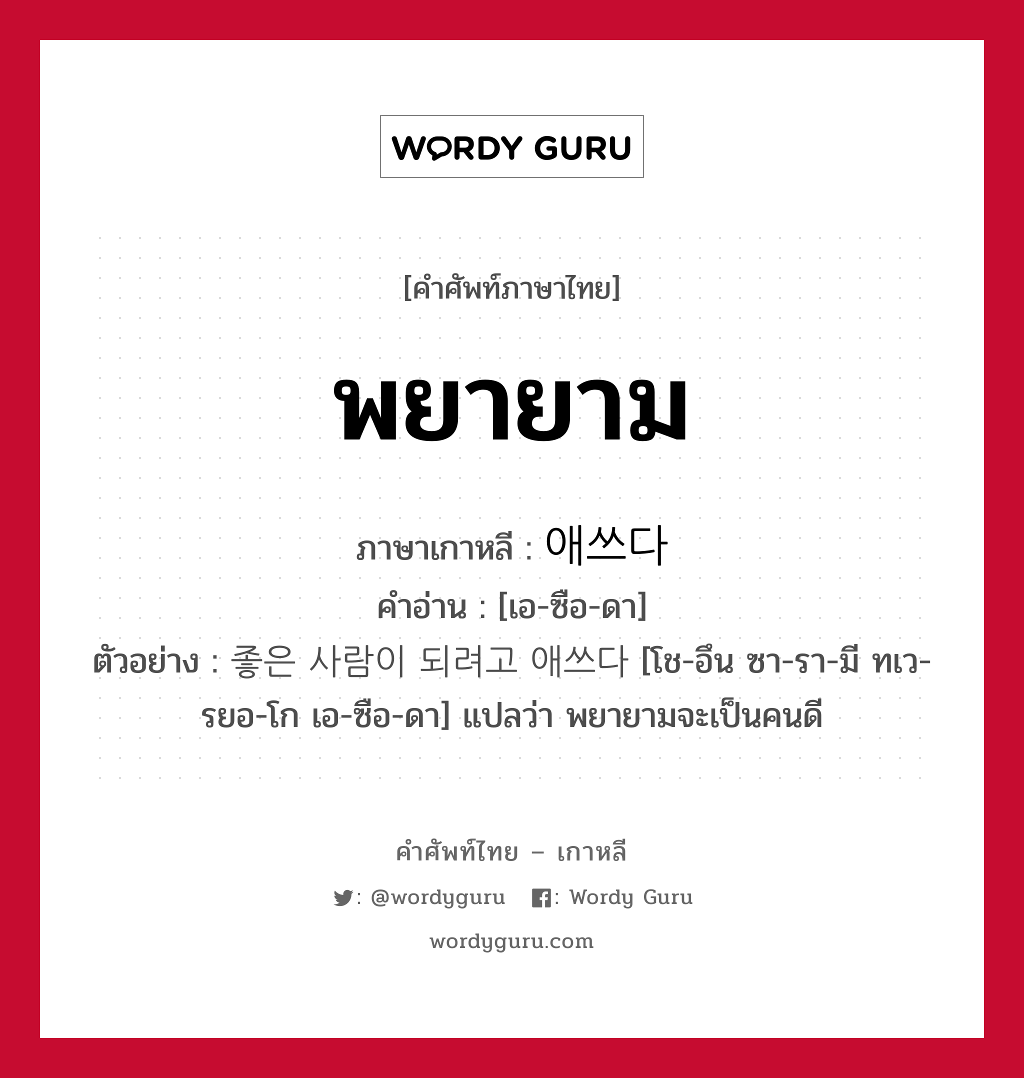 พยายาม ภาษาเกาหลีคืออะไร, คำศัพท์ภาษาไทย - เกาหลี พยายาม ภาษาเกาหลี 애쓰다 คำอ่าน [เอ-ซือ-ดา] ตัวอย่าง 좋은 사람이 되려고 애쓰다 [โช-อึน ซา-รา-มี ทเว-รยอ-โก เอ-ซือ-ดา] แปลว่า พยายามจะเป็นคนดี