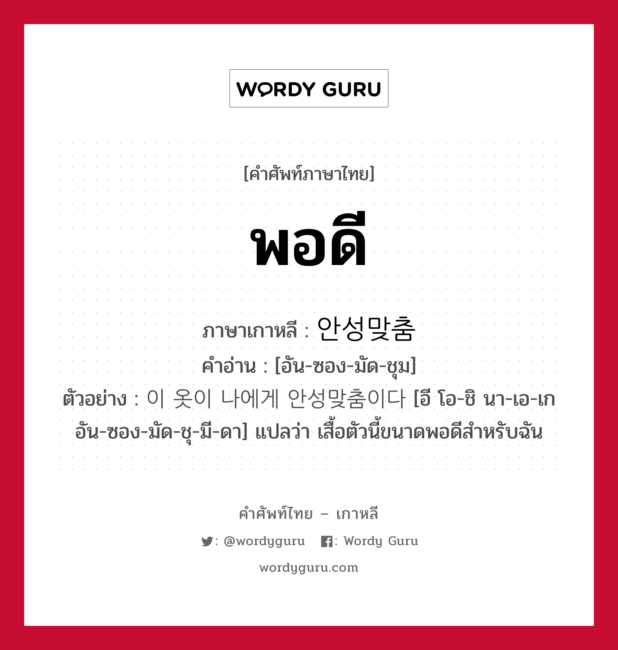 พอดี ภาษาเกาหลีคืออะไร, คำศัพท์ภาษาไทย - เกาหลี พอดี ภาษาเกาหลี 안성맞춤 คำอ่าน [อัน-ซอง-มัด-ชุม] ตัวอย่าง 이 옷이 나에게 안성맞춤이다 [อี โอ-ชิ นา-เอ-เก อัน-ซอง-มัด-ชุ-มี-ดา] แปลว่า เสื้อตัวนี้ขนาดพอดีสำหรับฉัน