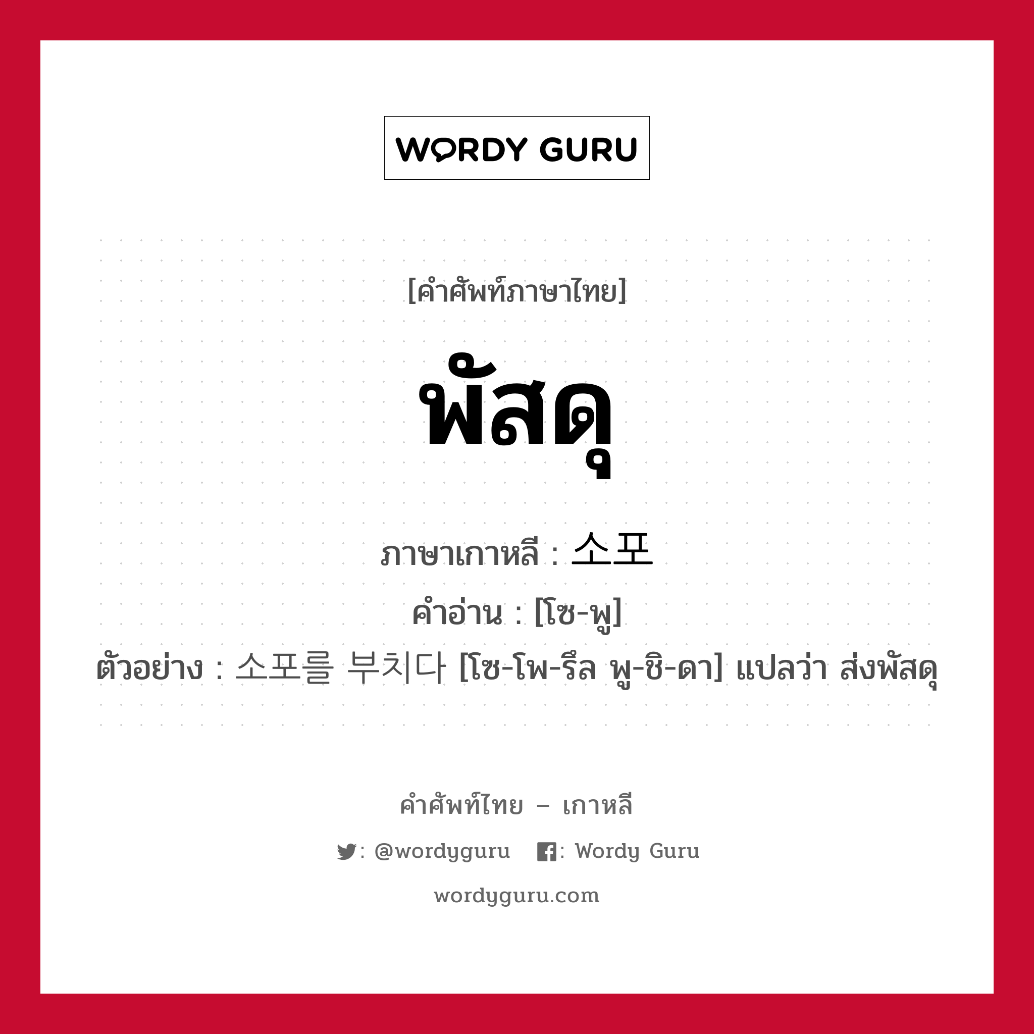 พัสดุ ภาษาเกาหลีคืออะไร, คำศัพท์ภาษาไทย - เกาหลี พัสดุ ภาษาเกาหลี 소포 คำอ่าน [โซ-พู] ตัวอย่าง 소포를 부치다 [โซ-โพ-รึล พู-ชิ-ดา] แปลว่า ส่งพัสดุ