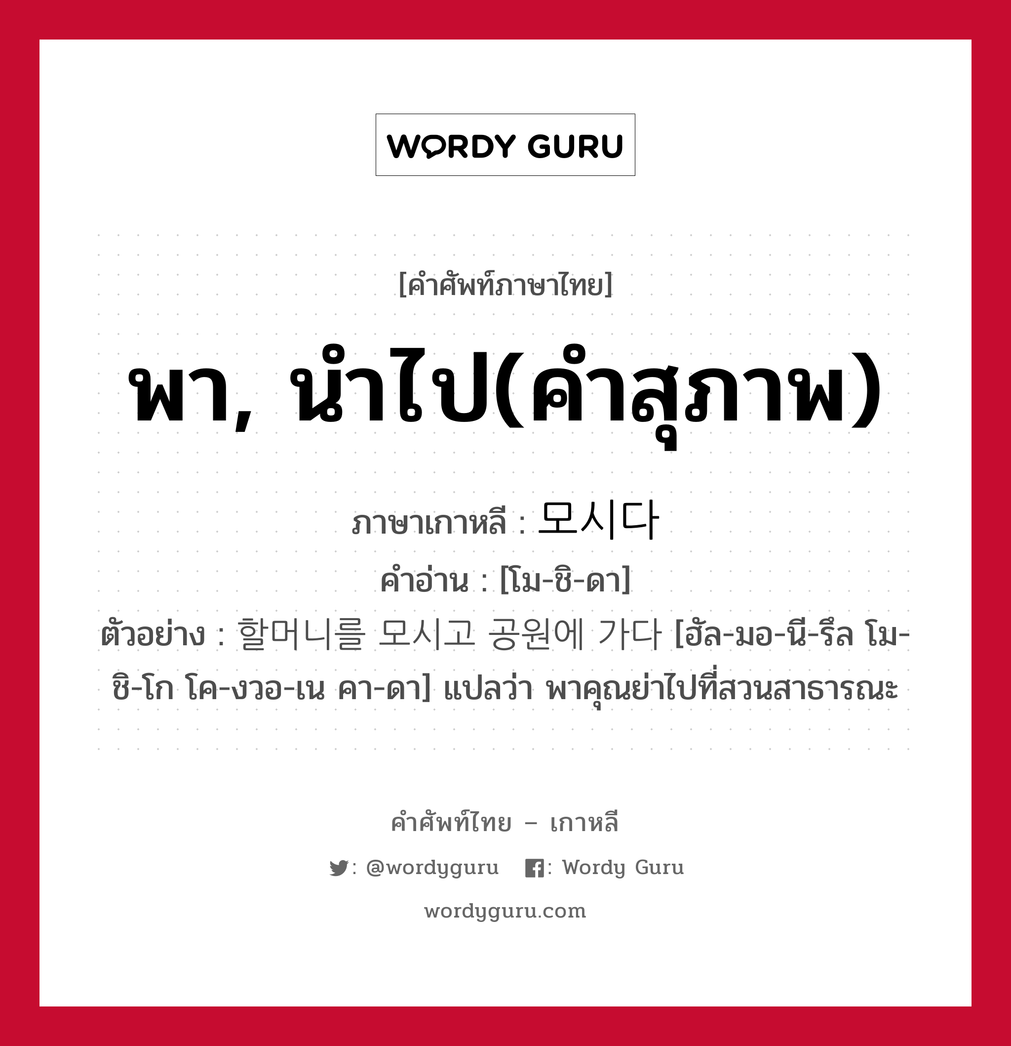 พา, นำไป(คำสุภาพ) ภาษาเกาหลีคืออะไร, คำศัพท์ภาษาไทย - เกาหลี พา, นำไป(คำสุภาพ) ภาษาเกาหลี 모시다 คำอ่าน [โม-ชิ-ดา] ตัวอย่าง 할머니를 모시고 공원에 가다 [ฮัล-มอ-นี-รึล โม-ชิ-โก โค-งวอ-เน คา-ดา] แปลว่า พาคุณย่าไปที่สวนสาธารณะ