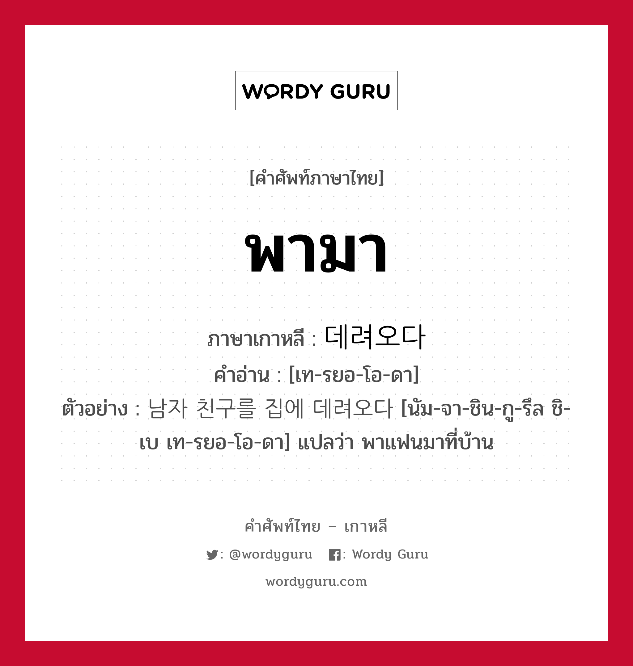 พามา ภาษาเกาหลีคืออะไร, คำศัพท์ภาษาไทย - เกาหลี พามา ภาษาเกาหลี 데려오다 คำอ่าน [เท-รยอ-โอ-ดา] ตัวอย่าง 남자 친구를 집에 데려오다 [นัม-จา-ชิน-กู-รึล ชิ-เบ เท-รยอ-โอ-ดา] แปลว่า พาแฟนมาที่บ้าน