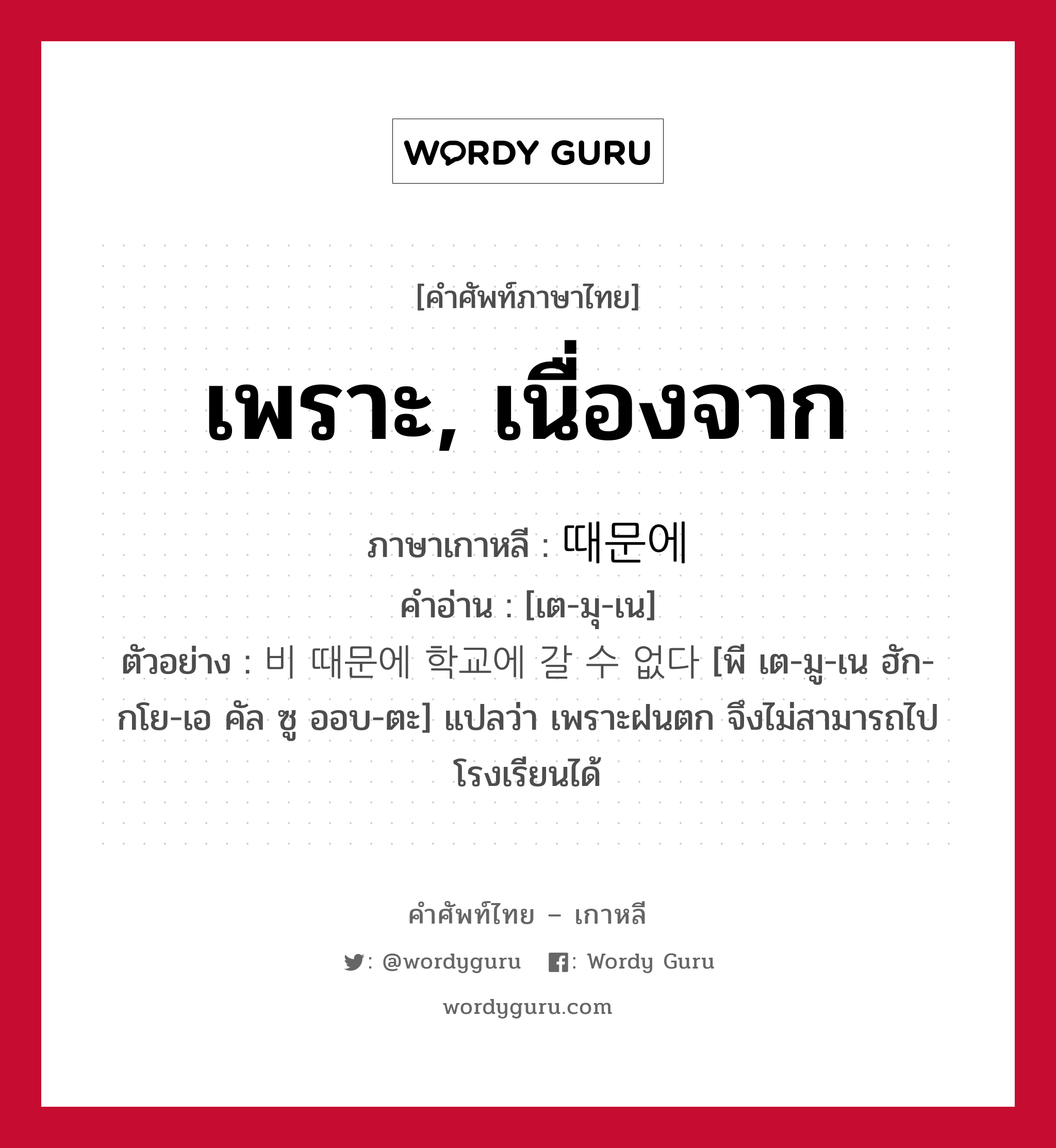 เพราะ, เนื่องจาก ภาษาเกาหลีคืออะไร, คำศัพท์ภาษาไทย - เกาหลี เพราะ, เนื่องจาก ภาษาเกาหลี 때문에 คำอ่าน [เต-มุ-เน] ตัวอย่าง 비 때문에 학교에 갈 수 없다 [พี เต-มู-เน ฮัก-กโย-เอ คัล ซู ออบ-ตะ] แปลว่า เพราะฝนตก จึงไม่สามารถไปโรงเรียนได้