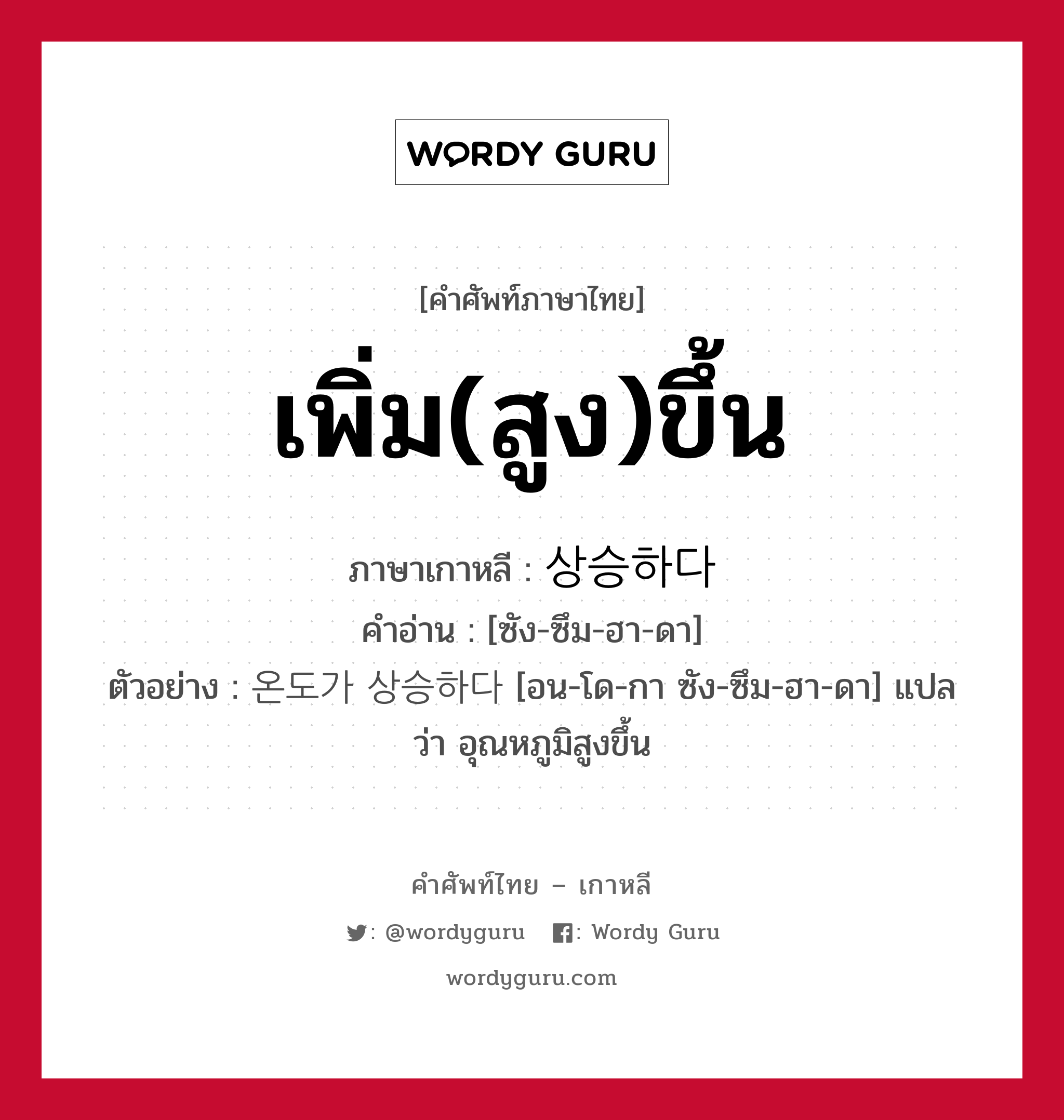 เพิ่ม(สูง)ขึ้น ภาษาเกาหลีคืออะไร, คำศัพท์ภาษาไทย - เกาหลี เพิ่ม(สูง)ขึ้น ภาษาเกาหลี 상승하다 คำอ่าน [ซัง-ซึม-ฮา-ดา] ตัวอย่าง 온도가 상승하다 [อน-โด-กา ซัง-ซึม-ฮา-ดา] แปลว่า อุณหภูมิสูงขึ้น