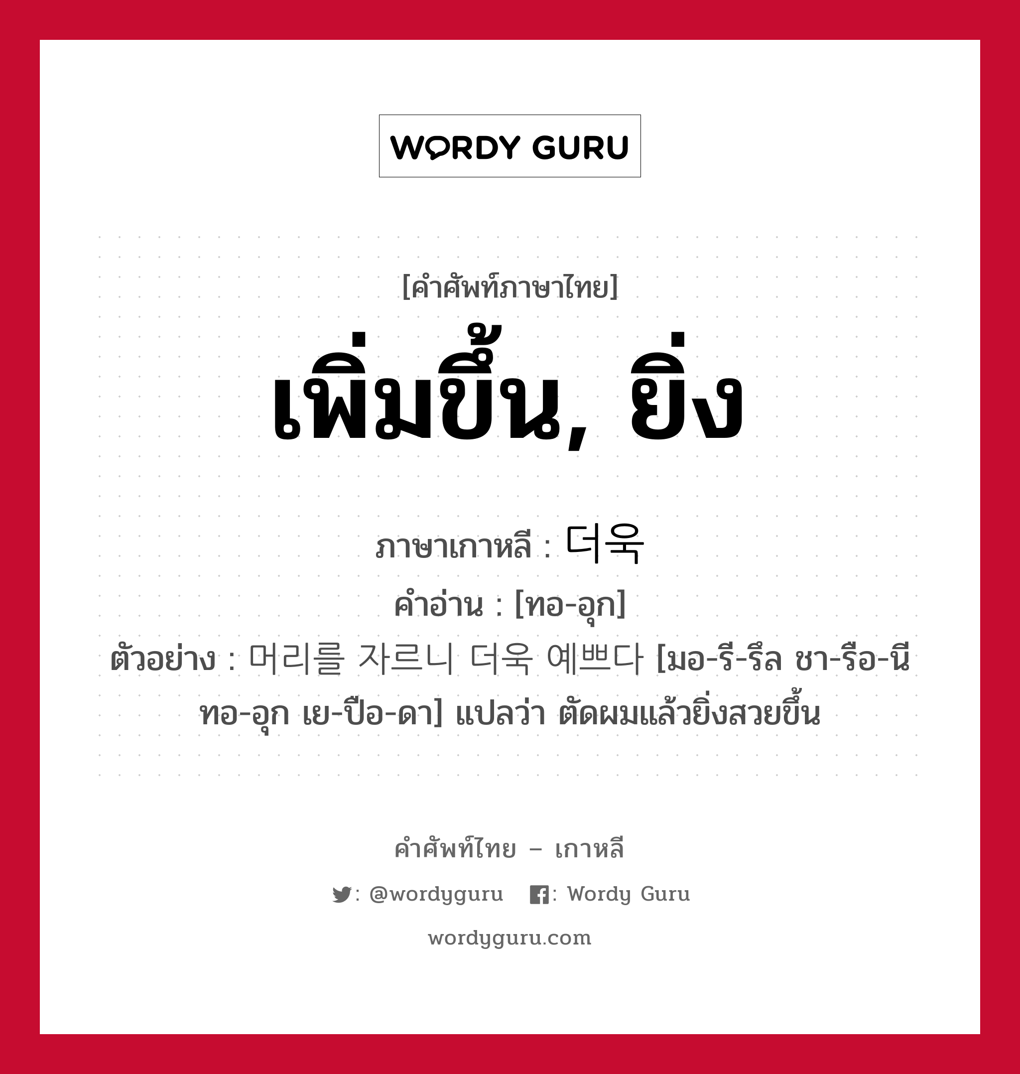 เพิ่มขึ้น, ยิ่ง ภาษาเกาหลีคืออะไร, คำศัพท์ภาษาไทย - เกาหลี เพิ่มขึ้น, ยิ่ง ภาษาเกาหลี 더욱 คำอ่าน [ทอ-อุก] ตัวอย่าง 머리를 자르니 더욱 예쁘다 [มอ-รี-รึล ชา-รือ-นี ทอ-อุก เย-ปือ-ดา] แปลว่า ตัดผมแล้วยิ่งสวยขึ้น