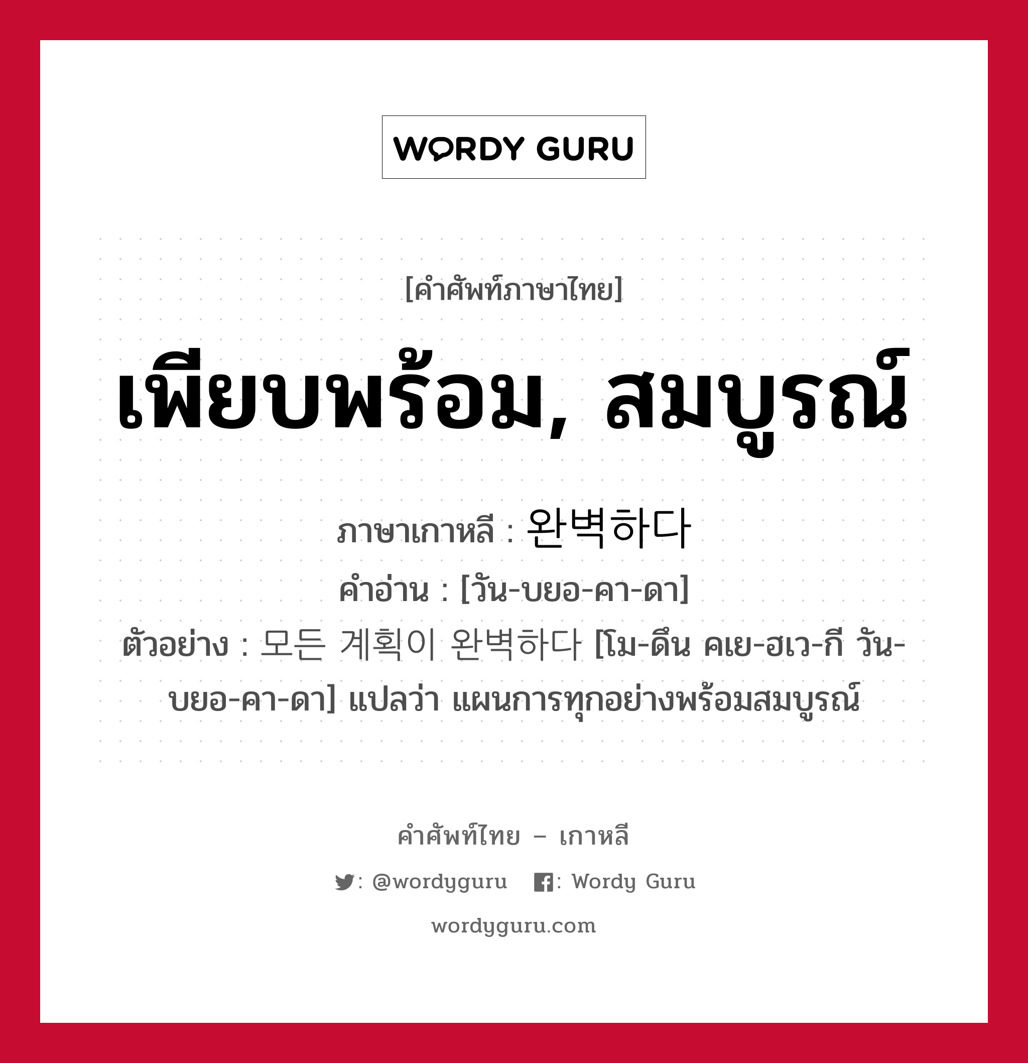 เพียบพร้อม, สมบูรณ์ ภาษาเกาหลีคืออะไร, คำศัพท์ภาษาไทย - เกาหลี เพียบพร้อม, สมบูรณ์ ภาษาเกาหลี 완벽하다 คำอ่าน [วัน-บยอ-คา-ดา] ตัวอย่าง 모든 계획이 완벽하다 [โม-ดึน คเย-ฮเว-กี วัน-บยอ-คา-ดา] แปลว่า แผนการทุกอย่างพร้อมสมบูรณ์