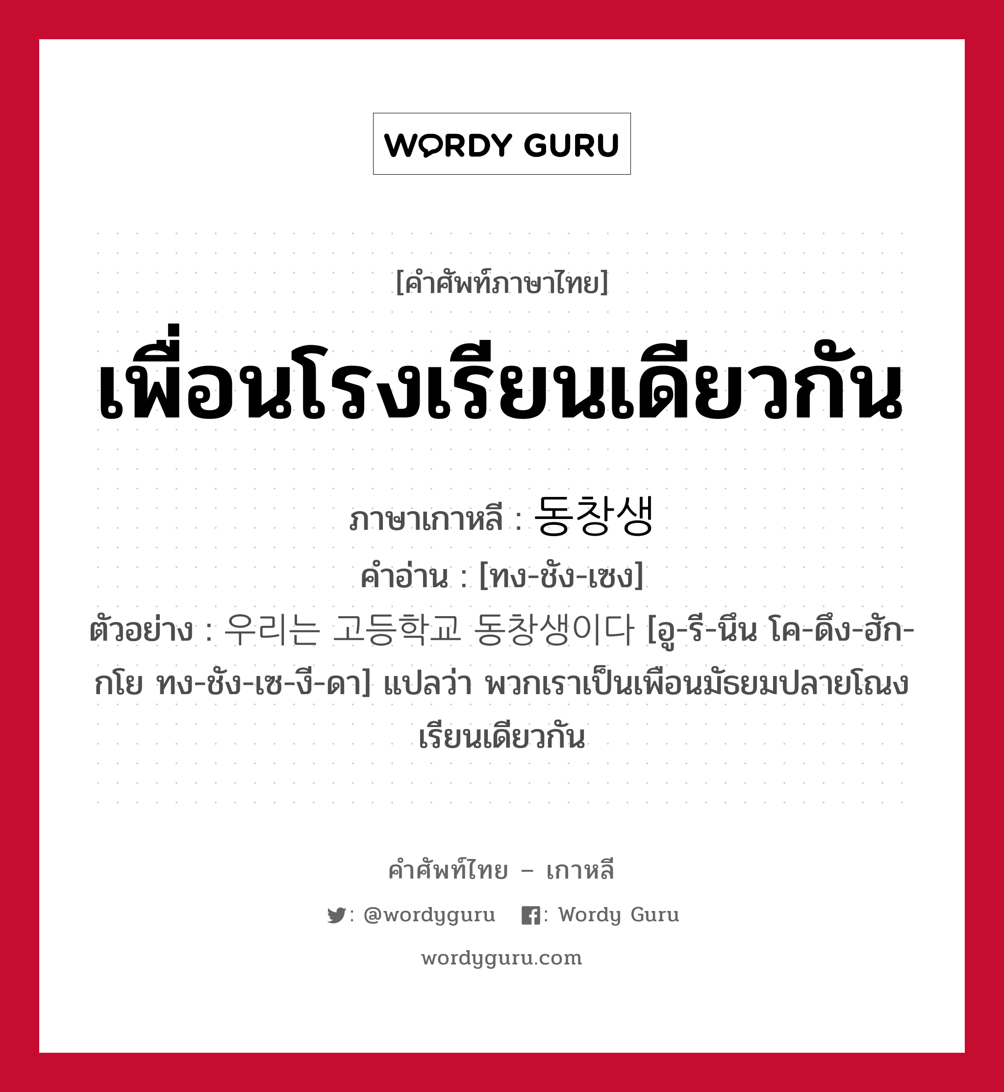 เพื่อนโรงเรียนเดียวกัน ภาษาเกาหลีคืออะไร, คำศัพท์ภาษาไทย - เกาหลี เพื่อนโรงเรียนเดียวกัน ภาษาเกาหลี 동창생 คำอ่าน [ทง-ชัง-เซง] ตัวอย่าง 우리는 고등학교 동창생이다 [อู-รี-นึน โค-ดึง-ฮัก-กโย ทง-ชัง-เซ-งี-ดา] แปลว่า พวกเราเป็นเพือนมัธยมปลายโณงเรียนเดียวกัน