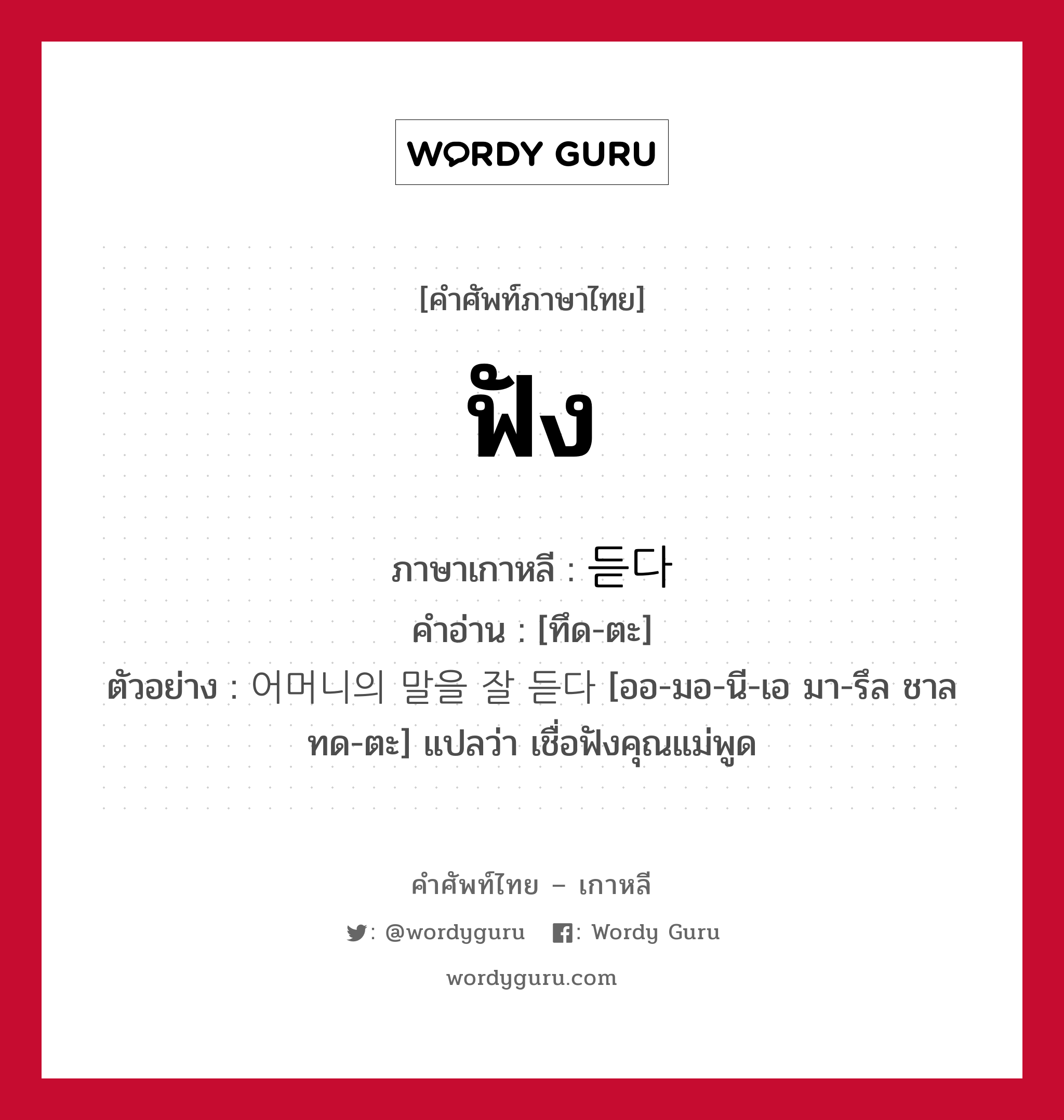 ฟัง ภาษาเกาหลีคืออะไร, คำศัพท์ภาษาไทย - เกาหลี ฟัง ภาษาเกาหลี 듣다 คำอ่าน [ทึด-ตะ] ตัวอย่าง 어머니의 말을 잘 듣다 [ออ-มอ-นี-เอ มา-รึล ชาล ทด-ตะ] แปลว่า เชื่อฟังคุณแม่พูด