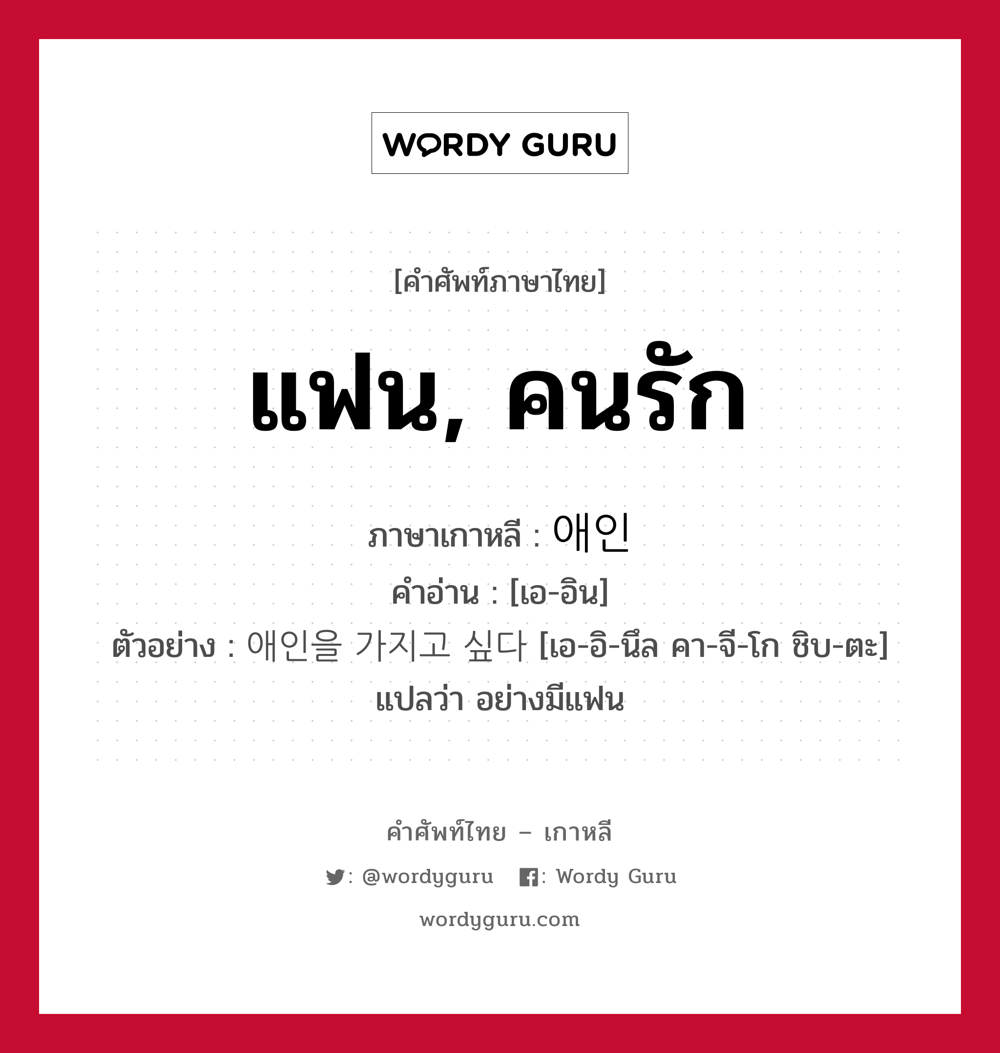 แฟน, คนรัก ภาษาเกาหลีคืออะไร, คำศัพท์ภาษาไทย - เกาหลี แฟน, คนรัก ภาษาเกาหลี 애인 คำอ่าน [เอ-อิน] ตัวอย่าง 애인을 가지고 싶다 [เอ-อิ-นึล คา-จี-โก ชิบ-ตะ] แปลว่า อย่างมีแฟน