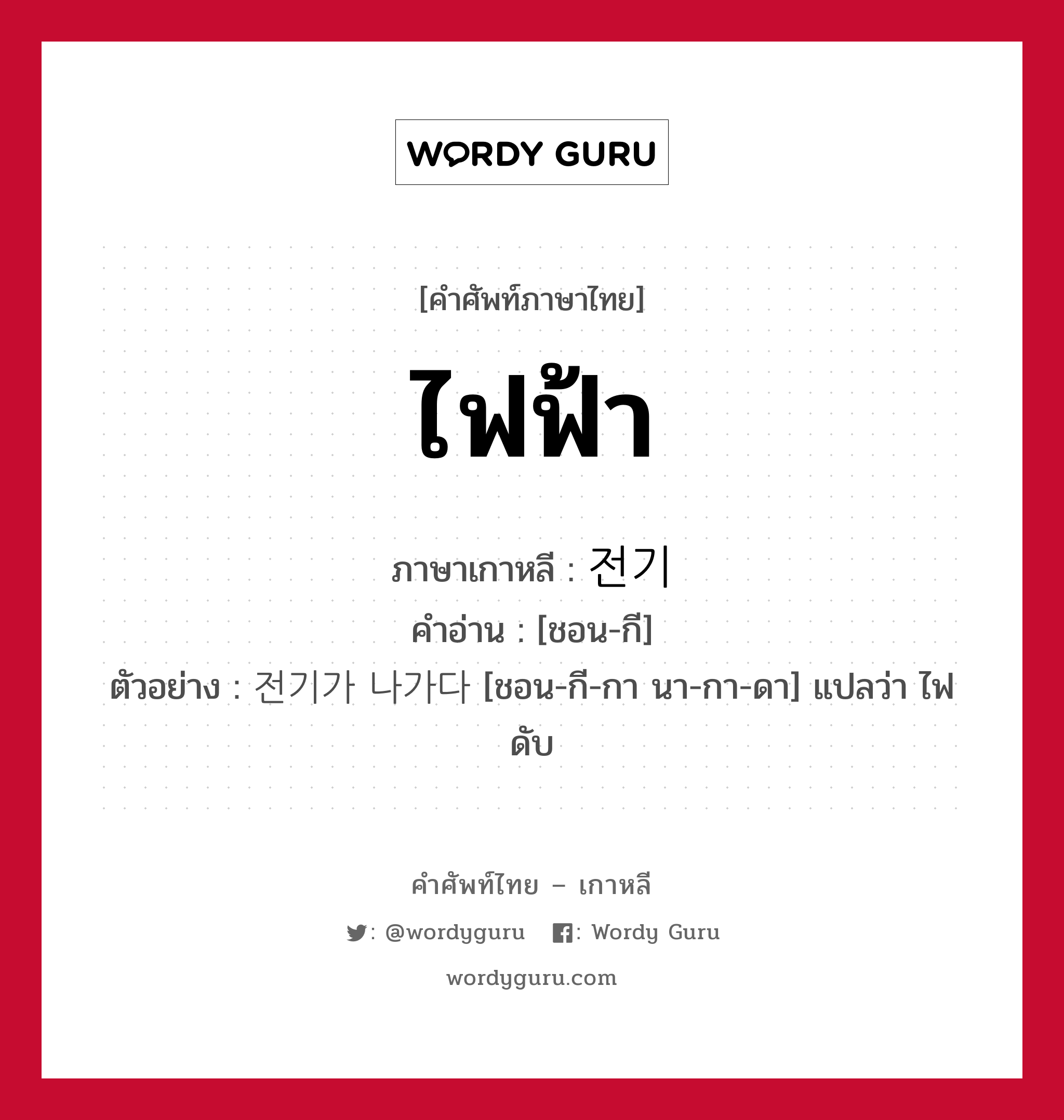 ไฟฟ้า ภาษาเกาหลีคืออะไร, คำศัพท์ภาษาไทย - เกาหลี ไฟฟ้า ภาษาเกาหลี 전기 คำอ่าน [ชอน-กี] ตัวอย่าง 전기가 나가다 [ชอน-กี-กา นา-กา-ดา] แปลว่า ไฟดับ