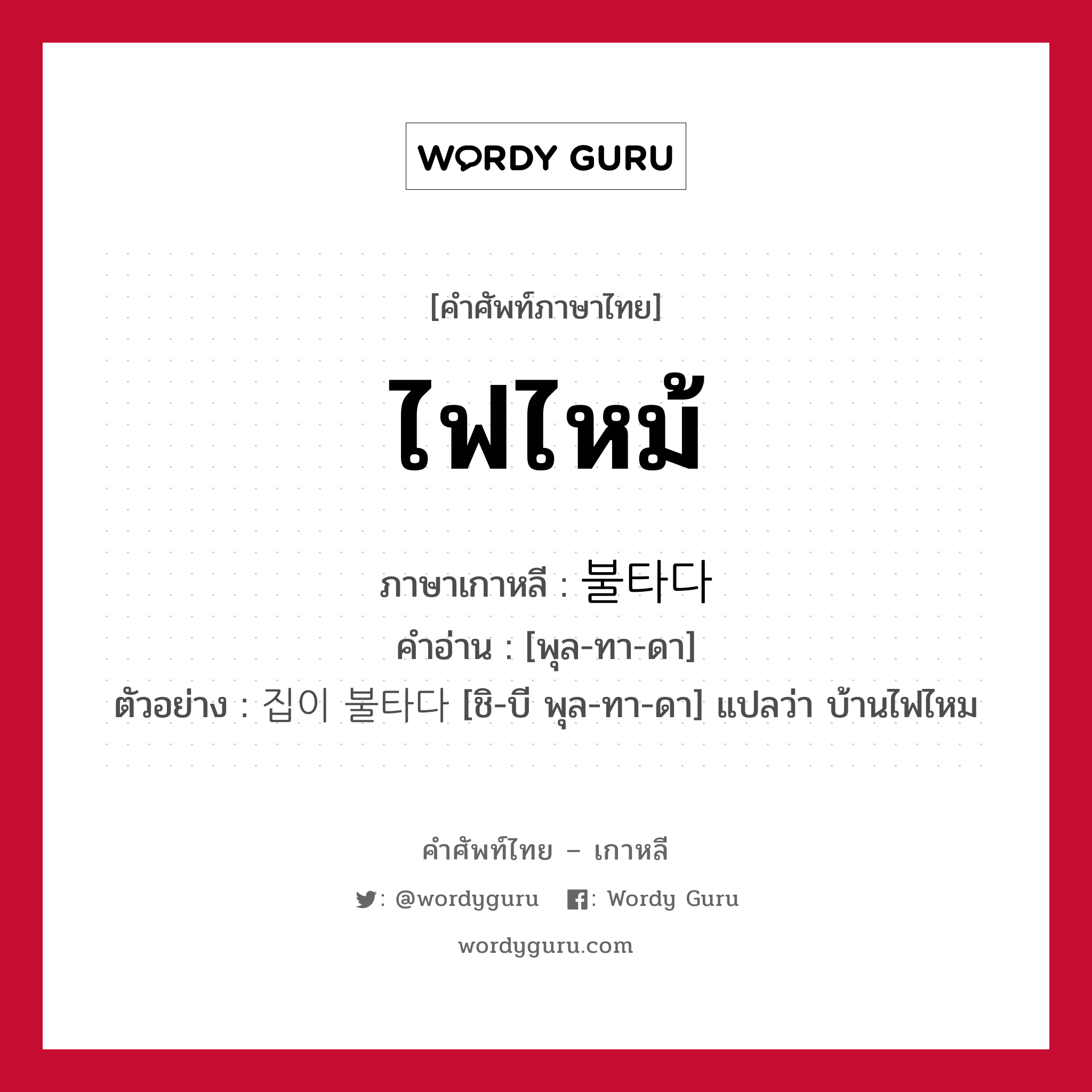 ไฟไหม้ ภาษาเกาหลีคืออะไร, คำศัพท์ภาษาไทย - เกาหลี ไฟไหม้ ภาษาเกาหลี 불타다 คำอ่าน [พุล-ทา-ดา] ตัวอย่าง 집이 불타다 [ชิ-บี พุล-ทา-ดา] แปลว่า บ้านไฟไหม