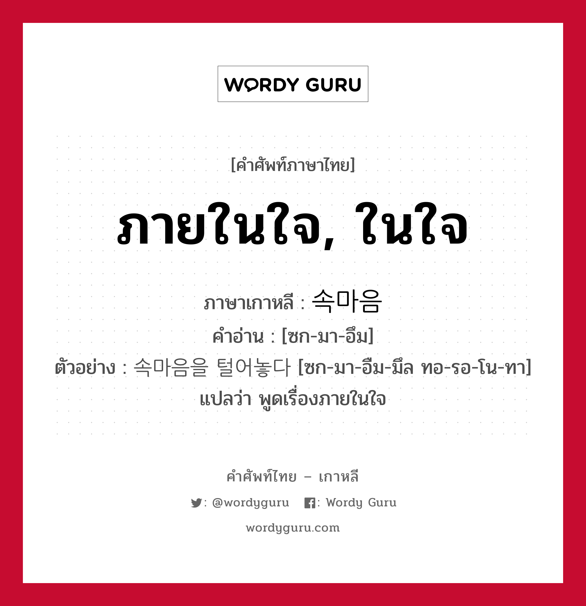 ภายในใจ, ในใจ ภาษาเกาหลีคืออะไร, คำศัพท์ภาษาไทย - เกาหลี ภายในใจ, ในใจ ภาษาเกาหลี 속마음 คำอ่าน [ซก-มา-อึม] ตัวอย่าง 속마음을 털어놓다 [ซก-มา-อืม-มึล ทอ-รอ-โน-ทา] แปลว่า พูดเรื่องภายในใจ