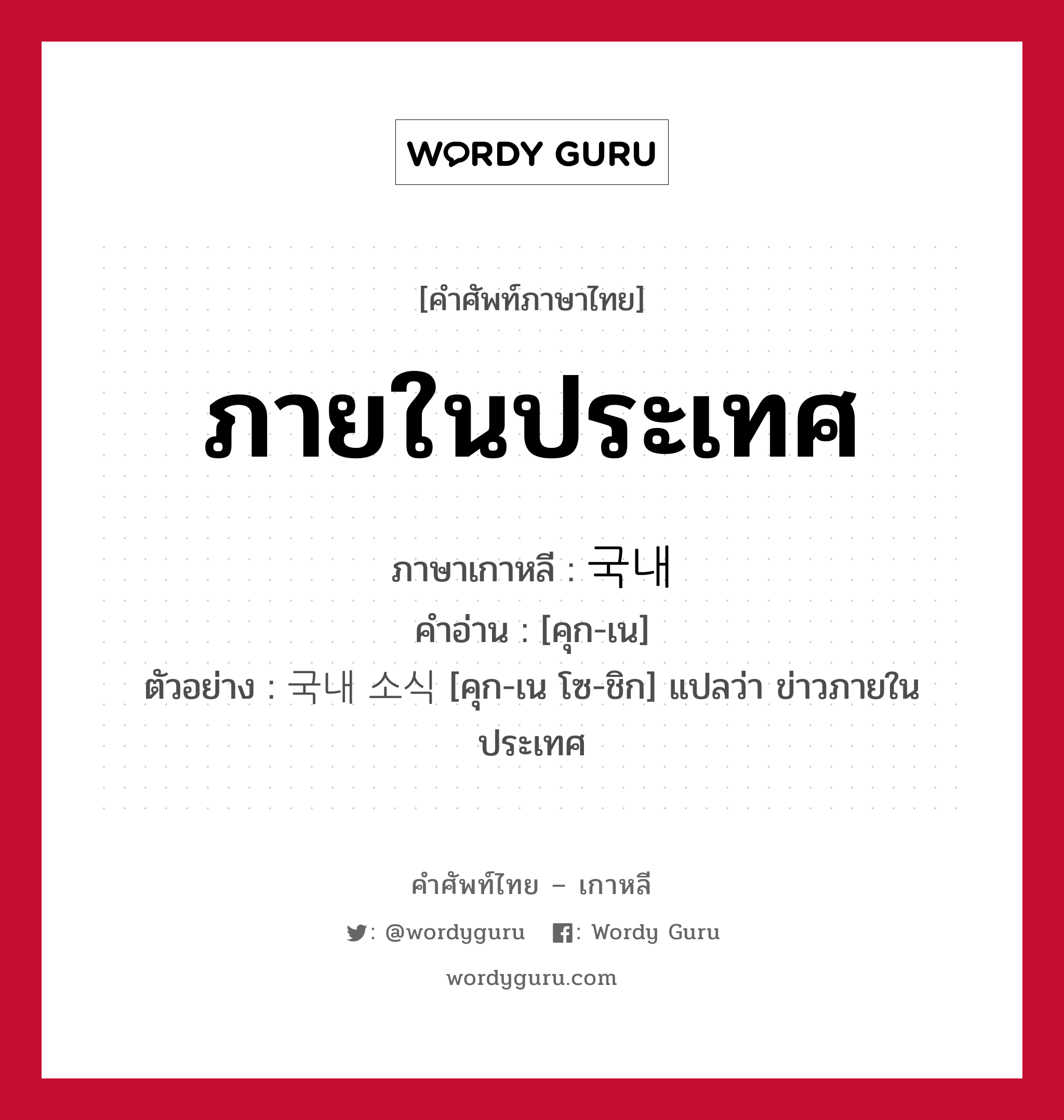 ภายในประเทศ ภาษาเกาหลีคืออะไร, คำศัพท์ภาษาไทย - เกาหลี ภายในประเทศ ภาษาเกาหลี 국내 คำอ่าน [คุก-เน] ตัวอย่าง 국내 소식 [คุก-เน โซ-ชิก] แปลว่า ข่าวภายในประเทศ