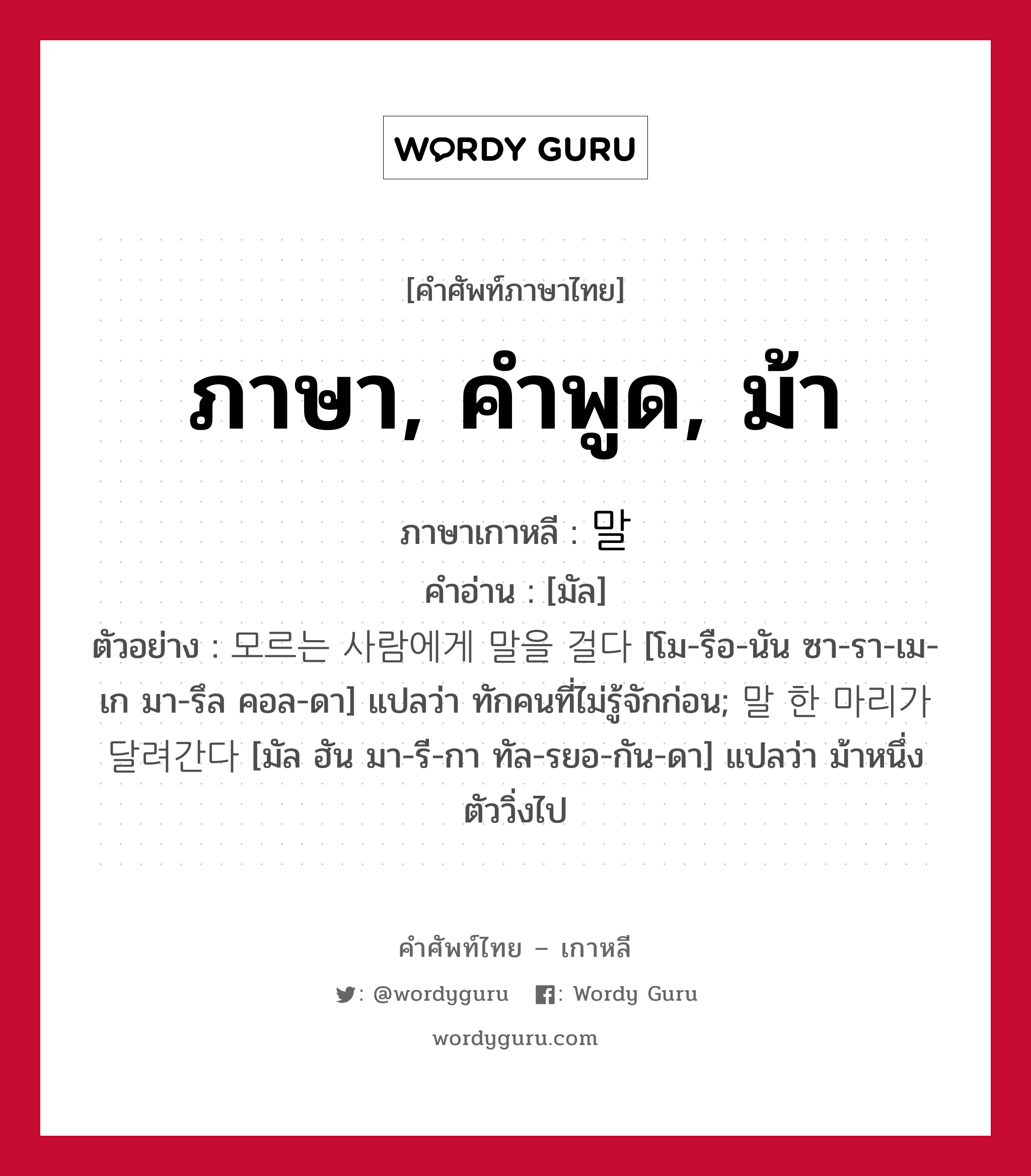 ภาษา, คำพูด, ม้า ภาษาเกาหลีคืออะไร, คำศัพท์ภาษาไทย - เกาหลี ภาษา, คำพูด, ม้า ภาษาเกาหลี 말 คำอ่าน [มัล] ตัวอย่าง 모르는 사람에게 말을 걸다 [โม-รือ-นัน ซา-รา-เม-เก มา-รึล คอล-ดา] แปลว่า ทักคนที่ไม่รู้จักก่อน; 말 한 마리가 달려간다 [มัล ฮัน มา-รี-กา ทัล-รยอ-กัน-ดา] แปลว่า ม้าหนึ่งตัววิ่งไป