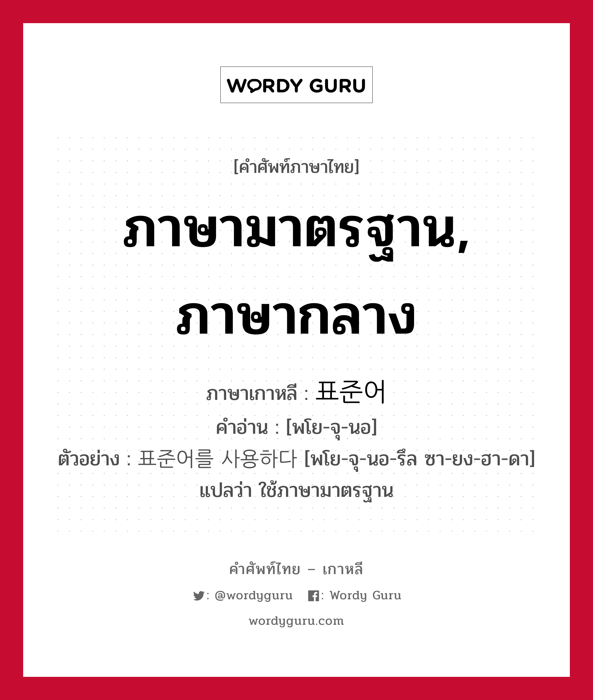 ภาษามาตรฐาน, ภาษากลาง ภาษาเกาหลีคืออะไร, คำศัพท์ภาษาไทย - เกาหลี ภาษามาตรฐาน, ภาษากลาง ภาษาเกาหลี 표준어 คำอ่าน [พโย-จุ-นอ] ตัวอย่าง 표준어를 사용하다 [พโย-จุ-นอ-รึล ซา-ยง-ฮา-ดา] แปลว่า ใช้ภาษามาตรฐาน