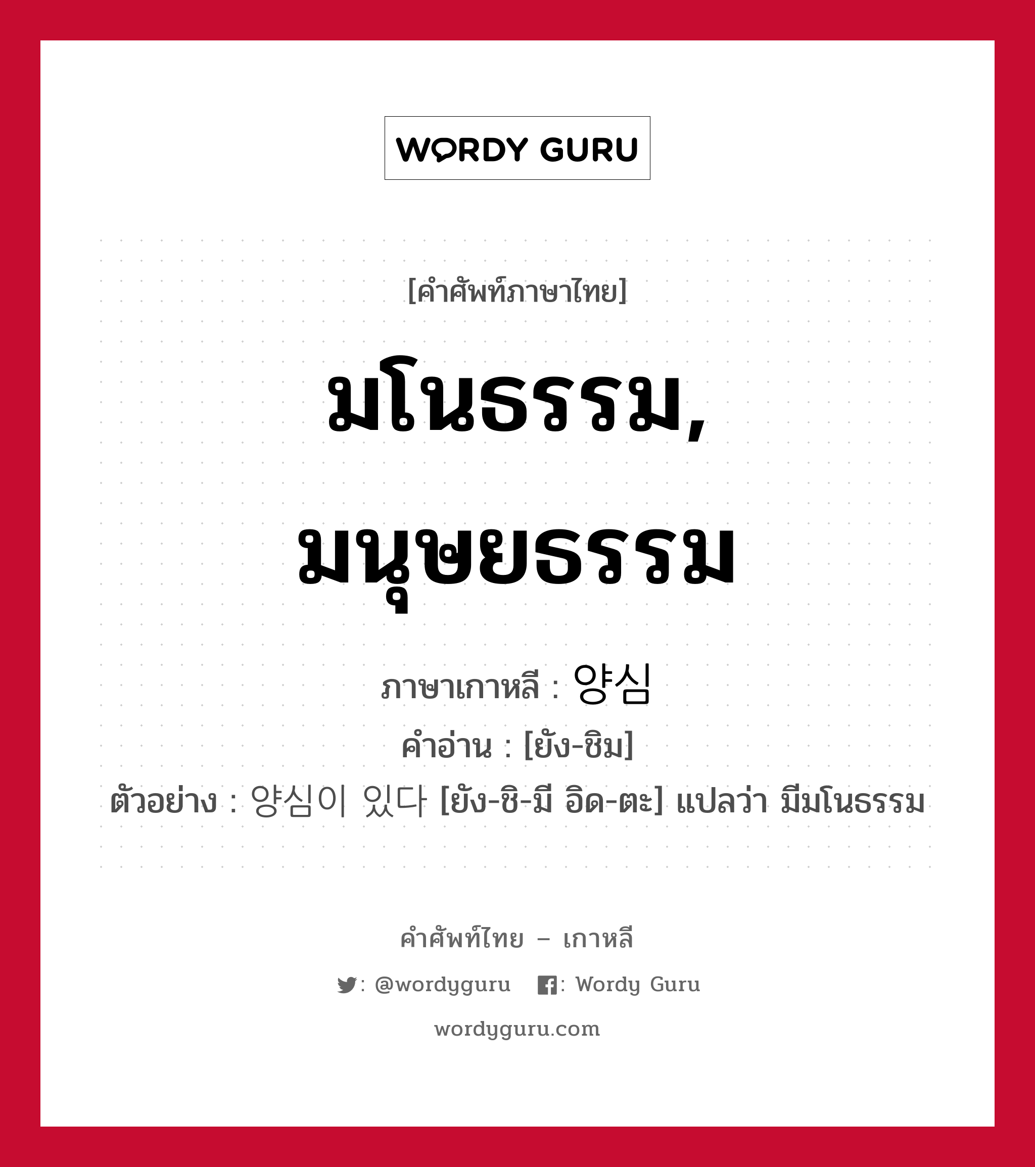 มโนธรรม, มนุษยธรรม ภาษาเกาหลีคืออะไร, คำศัพท์ภาษาไทย - เกาหลี มโนธรรม, มนุษยธรรม ภาษาเกาหลี 양심 คำอ่าน [ยัง-ชิม] ตัวอย่าง 양심이 있다 [ยัง-ชิ-มี อิด-ตะ] แปลว่า มีมโนธรรม