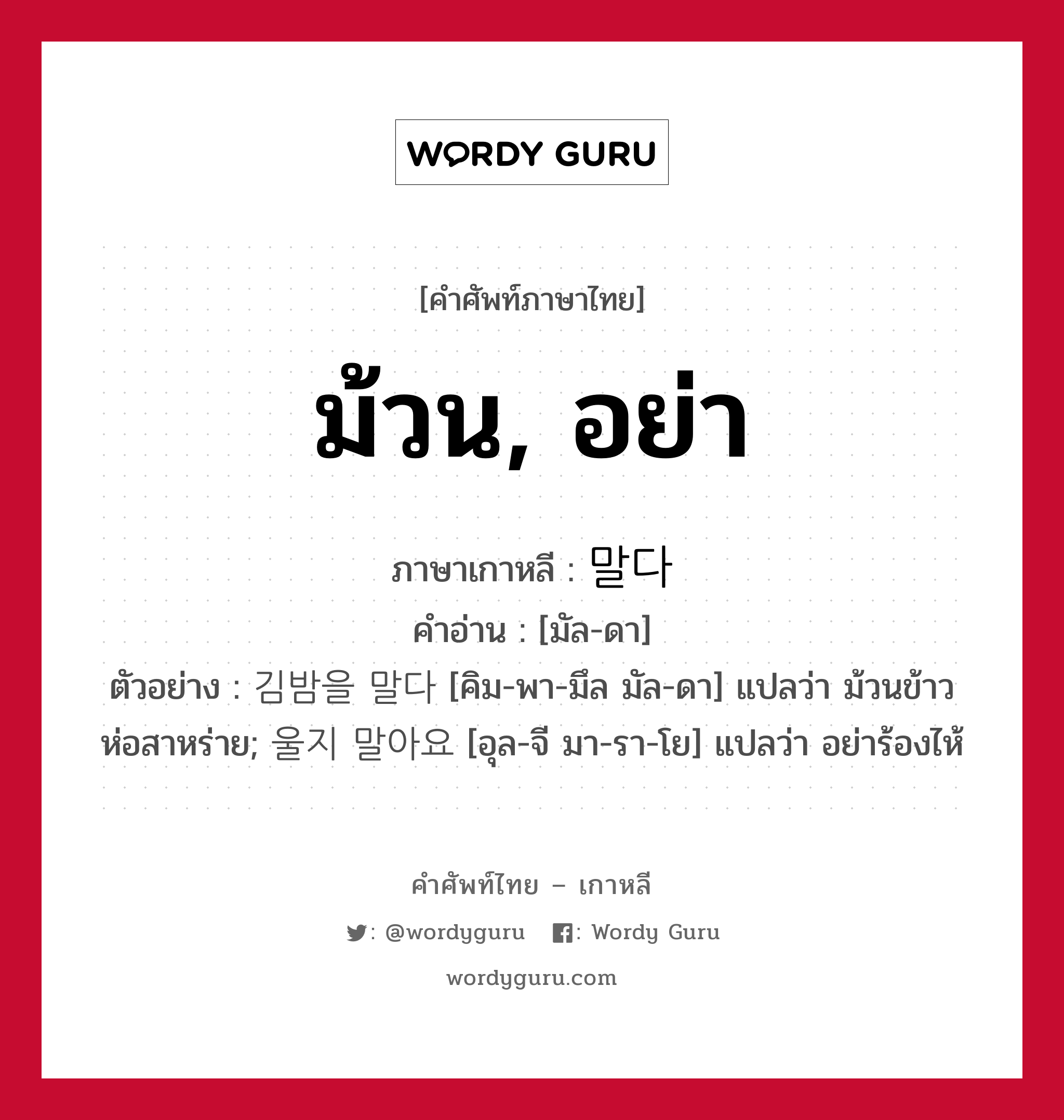 ม้วน, อย่า ภาษาเกาหลีคืออะไร, คำศัพท์ภาษาไทย - เกาหลี ม้วน, อย่า ภาษาเกาหลี 말다 คำอ่าน [มัล-ดา] ตัวอย่าง 김밤을 말다 [คิม-พา-มึล มัล-ดา] แปลว่า ม้วนข้าวห่อสาหร่าย; 울지 말아요 [อุล-จี มา-รา-โย] แปลว่า อย่าร้องไห้