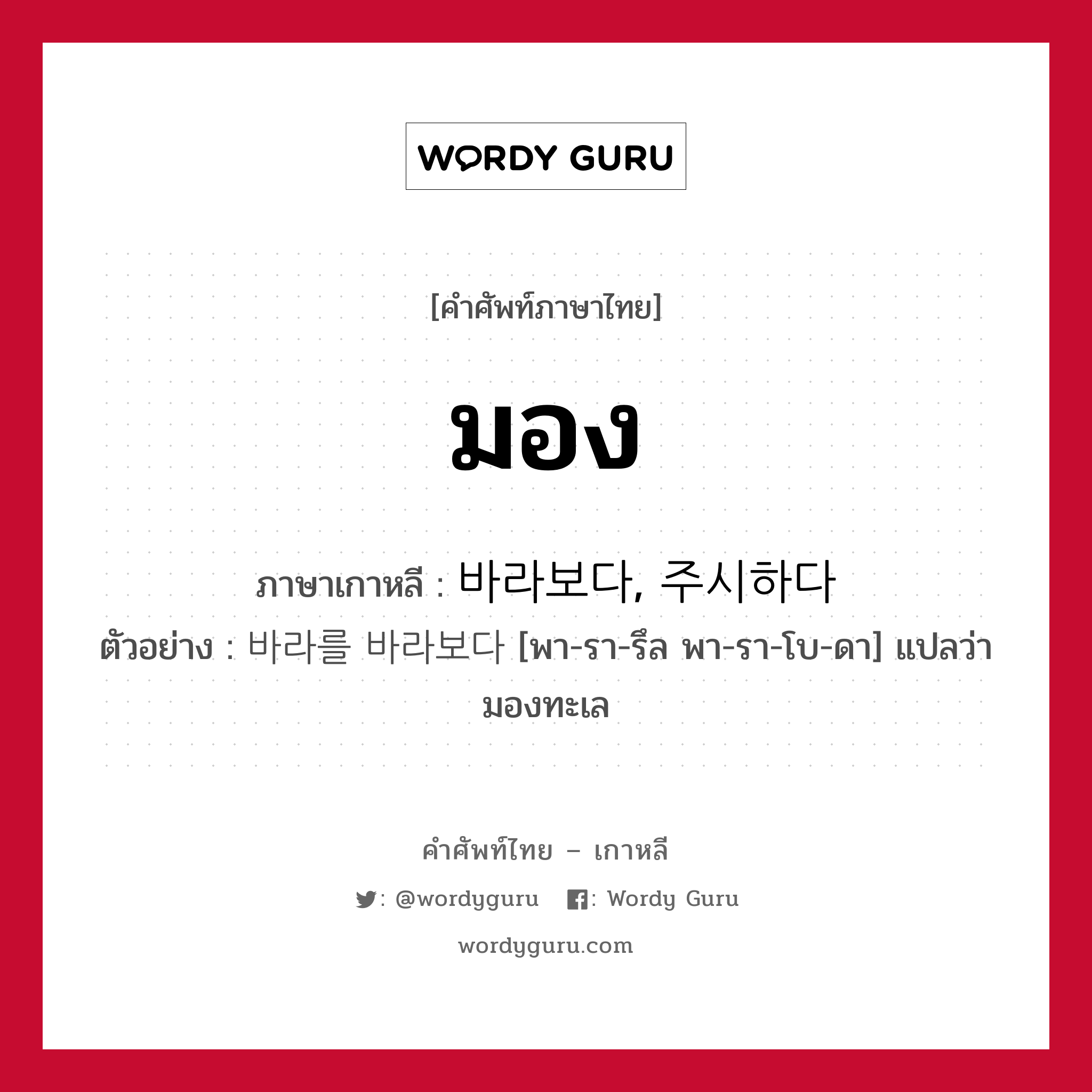 มอง ภาษาเกาหลีคืออะไร, คำศัพท์ภาษาไทย - เกาหลี มอง ภาษาเกาหลี 바라보다, 주시하다 ตัวอย่าง 바라를 바라보다 [พา-รา-รึล พา-รา-โบ-ดา] แปลว่า มองทะเล