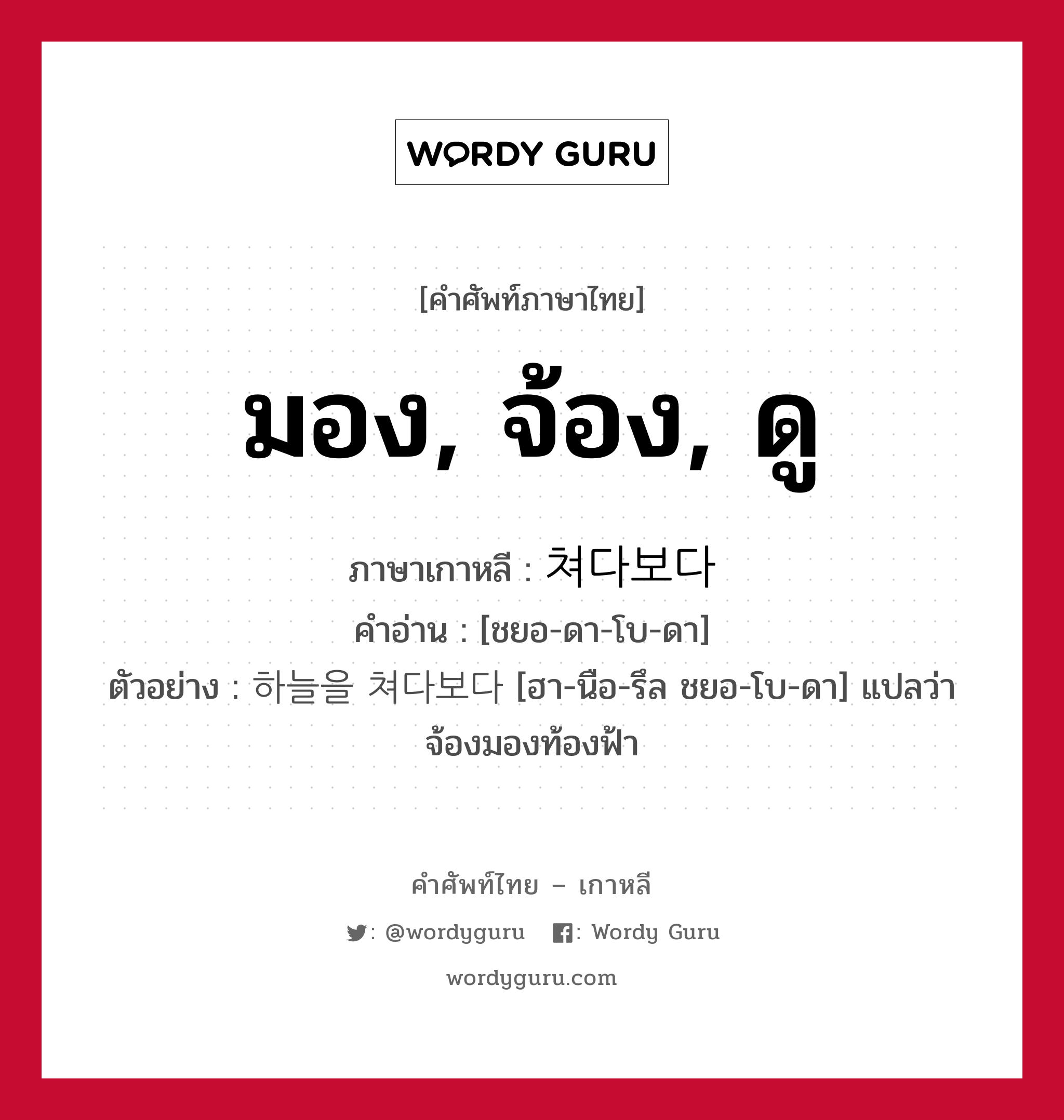 มอง, จ้อง, ดู ภาษาเกาหลีคืออะไร, คำศัพท์ภาษาไทย - เกาหลี มอง, จ้อง, ดู ภาษาเกาหลี 쳐다보다 คำอ่าน [ชยอ-ดา-โบ-ดา] ตัวอย่าง 하늘을 쳐다보다 [ฮา-นือ-รึล ชยอ-โบ-ดา] แปลว่า จ้องมองท้องฟ้า