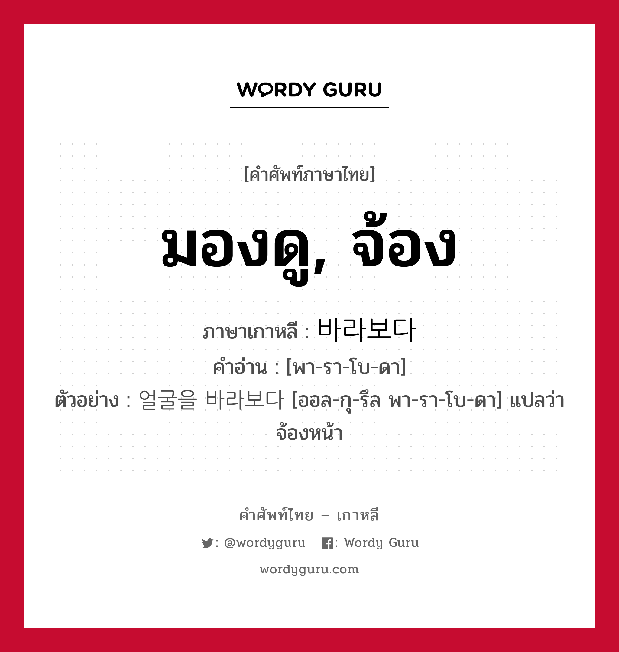 มองดู, จ้อง ภาษาเกาหลีคืออะไร, คำศัพท์ภาษาไทย - เกาหลี มองดู, จ้อง ภาษาเกาหลี 바라보다 คำอ่าน [พา-รา-โบ-ดา] ตัวอย่าง 얼굴을 바라보다 [ออล-กุ-รึล พา-รา-โบ-ดา] แปลว่า จ้องหน้า