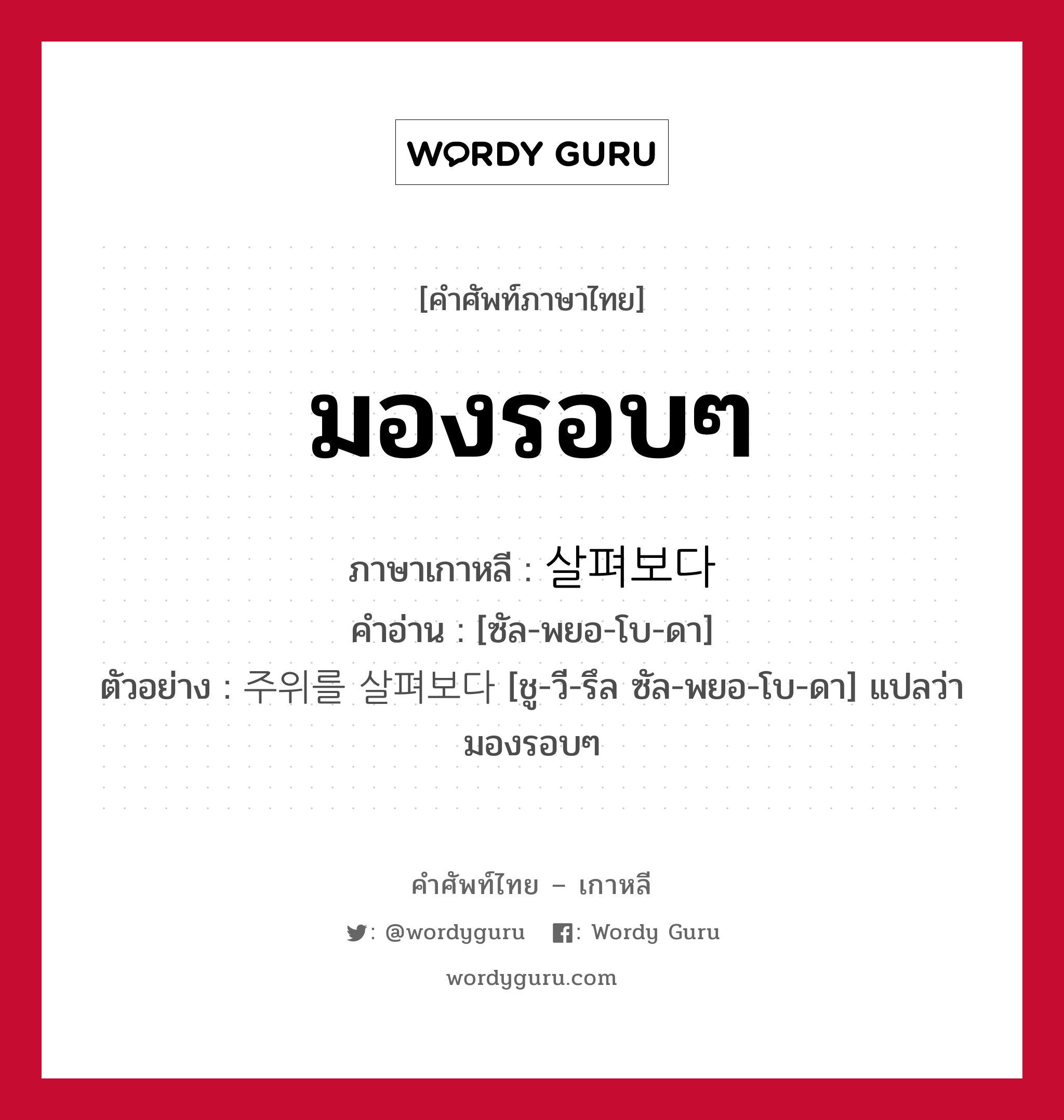 มองรอบๆ ภาษาเกาหลีคืออะไร, คำศัพท์ภาษาไทย - เกาหลี มองรอบๆ ภาษาเกาหลี 살펴보다 คำอ่าน [ซัล-พยอ-โบ-ดา] ตัวอย่าง 주위를 살펴보다 [ชู-วี-รึล ซัล-พยอ-โบ-ดา] แปลว่า มองรอบๆ