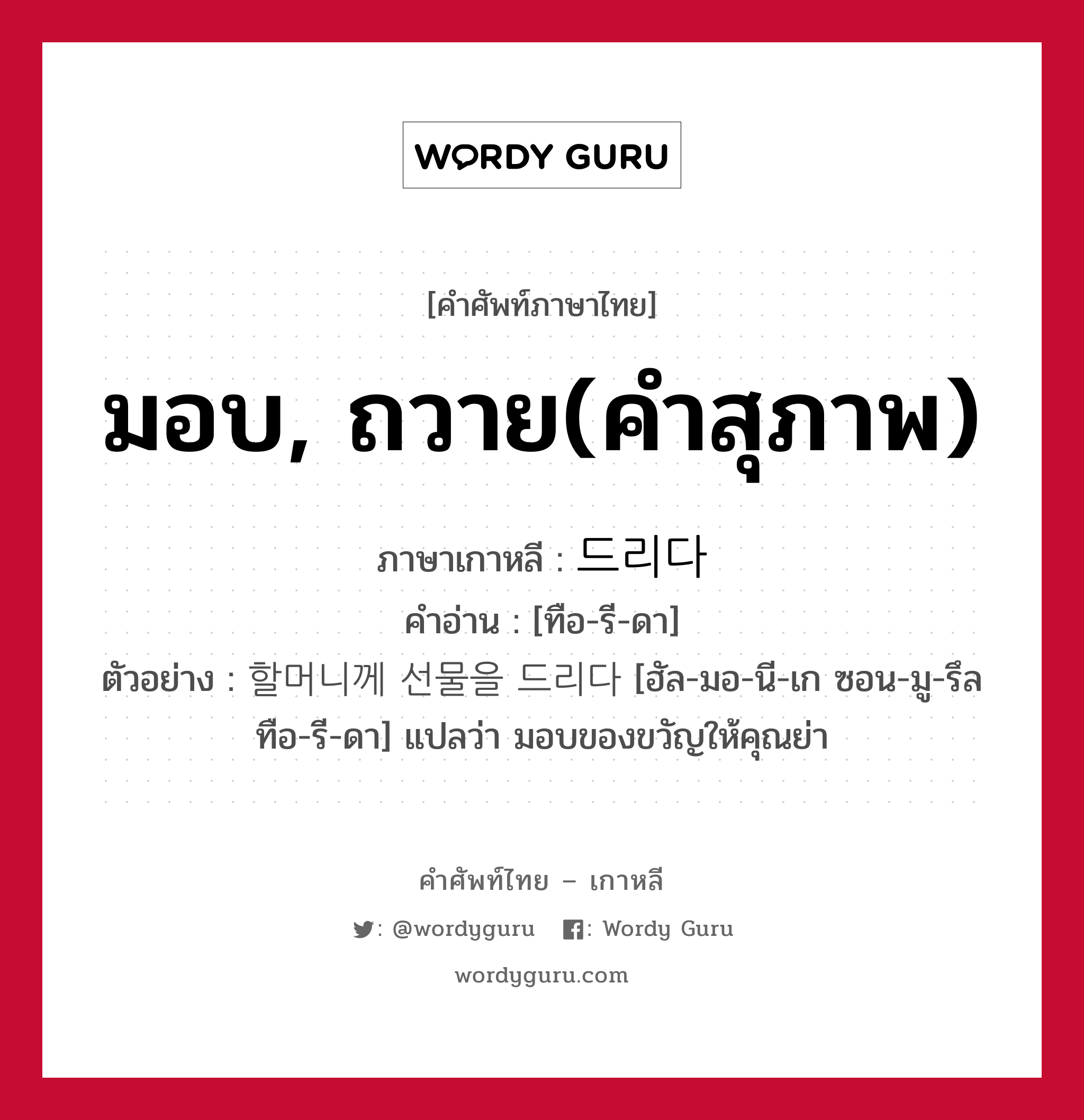 มอบ, ถวาย(คำสุภาพ) ภาษาเกาหลีคืออะไร, คำศัพท์ภาษาไทย - เกาหลี มอบ, ถวาย(คำสุภาพ) ภาษาเกาหลี 드리다 คำอ่าน [ทือ-รี-ดา] ตัวอย่าง 할머니께 선물을 드리다 [ฮัล-มอ-นี-เก ซอน-มู-รึล ทือ-รี-ดา] แปลว่า มอบของขวัญให้คุณย่า