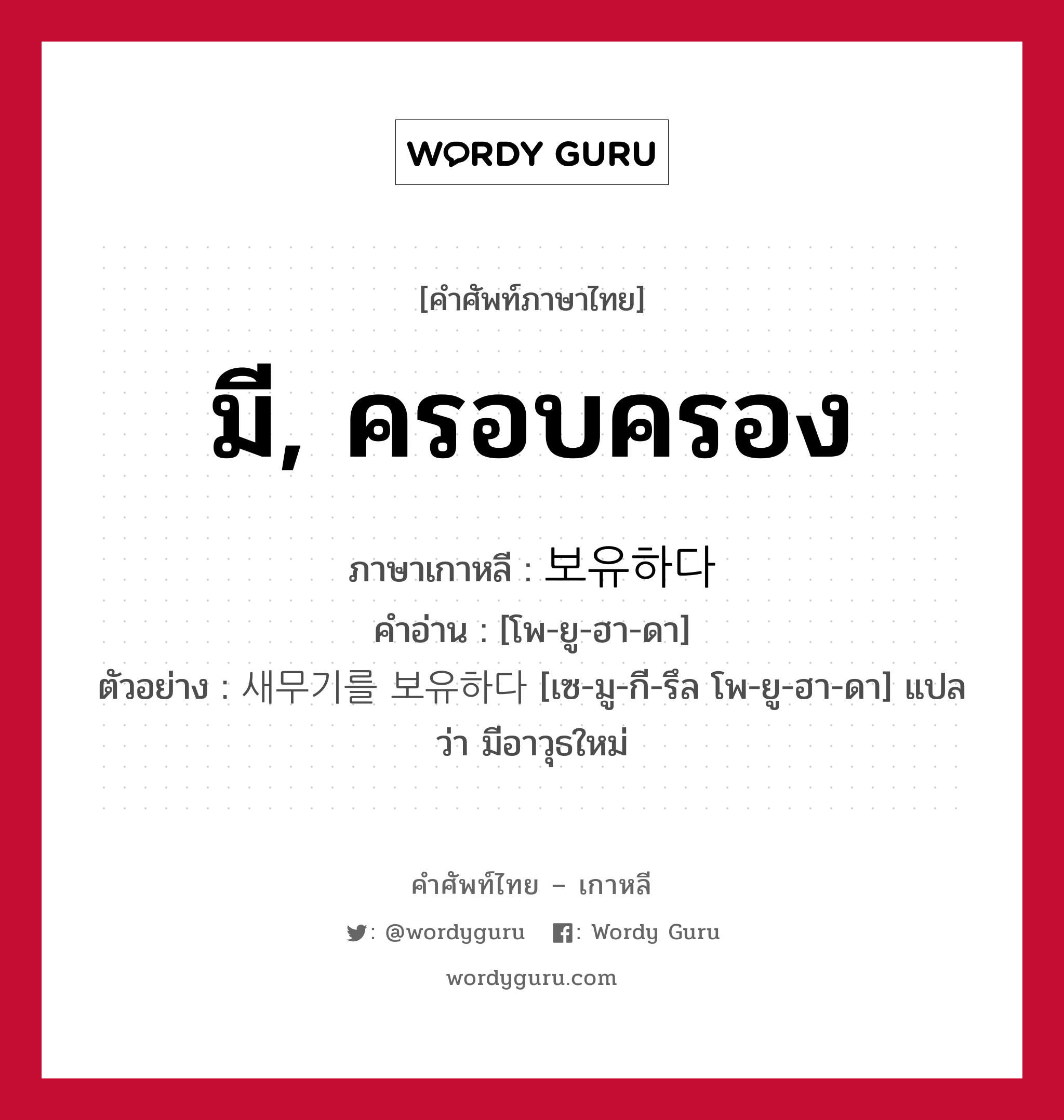 มี, ครอบครอง ภาษาเกาหลีคืออะไร, คำศัพท์ภาษาไทย - เกาหลี มี, ครอบครอง ภาษาเกาหลี 보유하다 คำอ่าน [โพ-ยู-ฮา-ดา] ตัวอย่าง 새무기를 보유하다 [เซ-มู-กี-รึล โพ-ยู-ฮา-ดา] แปลว่า มีอาวุธใหม่