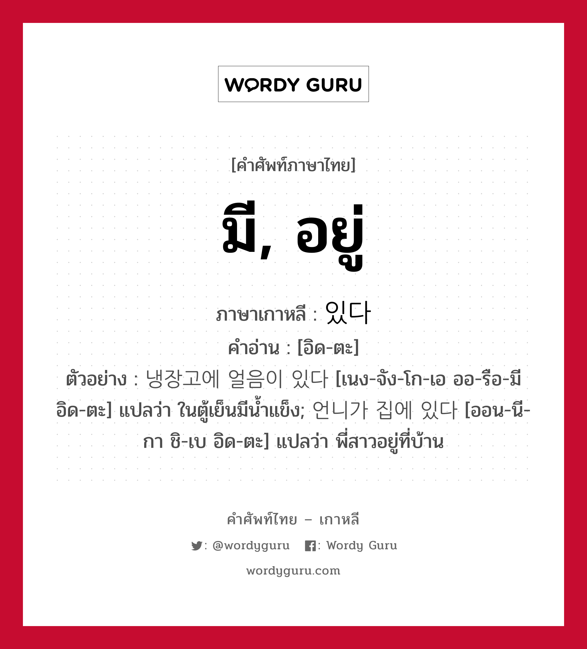 มี, อยู่ ภาษาเกาหลีคืออะไร, คำศัพท์ภาษาไทย - เกาหลี มี, อยู่ ภาษาเกาหลี 있다 คำอ่าน [อิด-ตะ] ตัวอย่าง 냉장고에 얼음이 있다 [เนง-จัง-โก-เอ ออ-รือ-มี อิด-ตะ] แปลว่า ในตู้เย็นมีน้ำแข็ง; 언니가 집에 있다 [ออน-นี-กา ชิ-เบ อิด-ตะ] แปลว่า พี่สาวอยู่ที่บ้าน