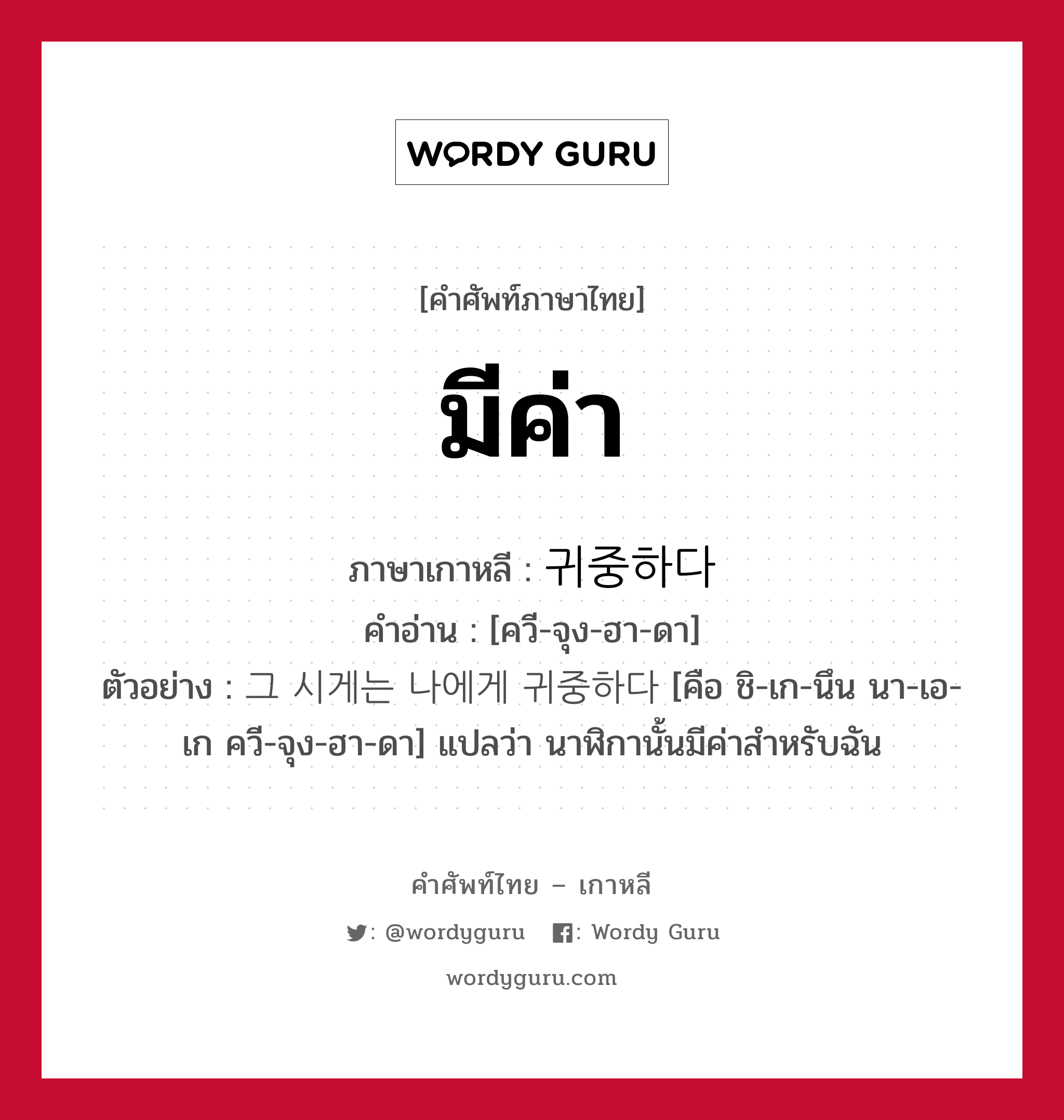 มีค่า ภาษาเกาหลีคืออะไร, คำศัพท์ภาษาไทย - เกาหลี มีค่า ภาษาเกาหลี 귀중하다 คำอ่าน [ควี-จุง-ฮา-ดา] ตัวอย่าง 그 시게는 나에게 귀중하다 [คือ ชิ-เก-นึน นา-เอ-เก ควี-จุง-ฮา-ดา] แปลว่า นาฬิกานั้นมีค่าสำหรับฉัน