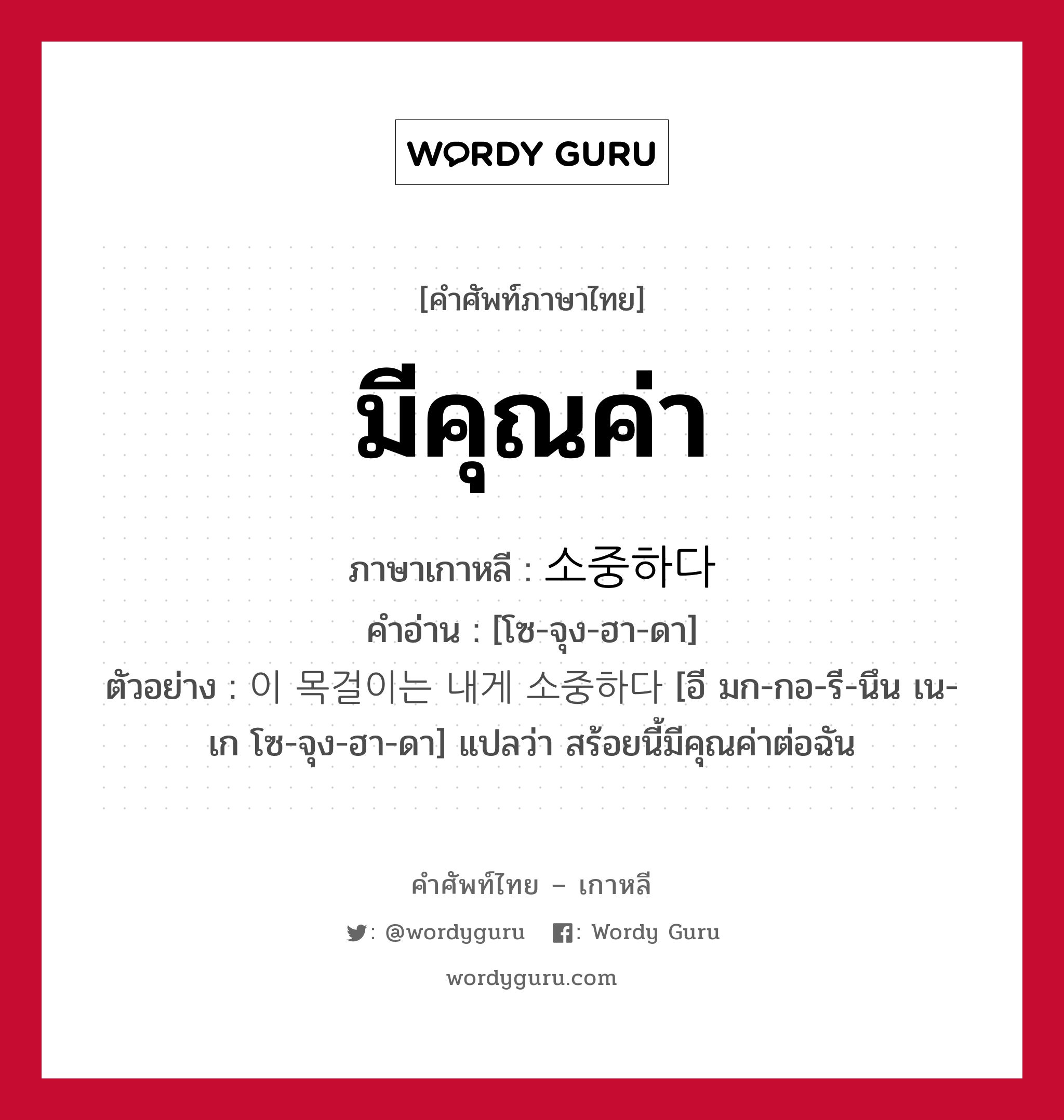 มีคุณค่า ภาษาเกาหลีคืออะไร, คำศัพท์ภาษาไทย - เกาหลี มีคุณค่า ภาษาเกาหลี 소중하다 คำอ่าน [โซ-จุง-ฮา-ดา] ตัวอย่าง 이 목걸이는 내게 소중하다 [อี มก-กอ-รี-นึน เน-เก โซ-จุง-ฮา-ดา] แปลว่า สร้อยนี้มีคุณค่าต่อฉัน