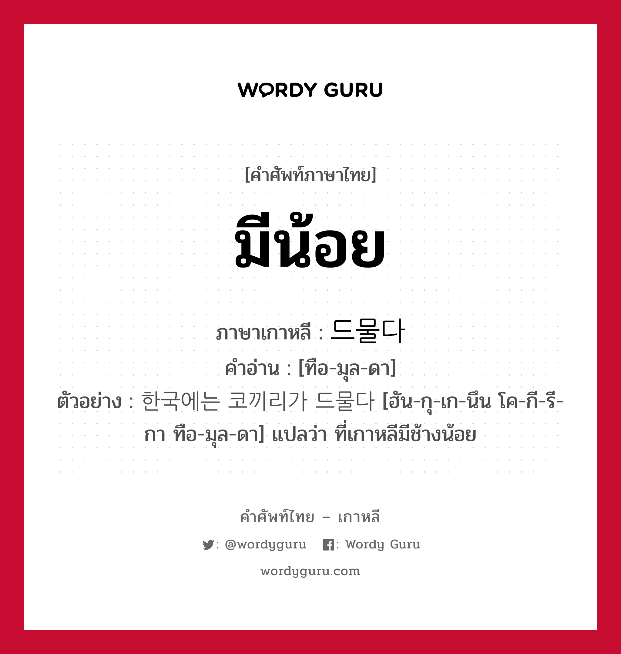 มีน้อย ภาษาเกาหลีคืออะไร, คำศัพท์ภาษาไทย - เกาหลี มีน้อย ภาษาเกาหลี 드물다 คำอ่าน [ทือ-มุล-ดา] ตัวอย่าง 한국에는 코끼리가 드물다 [ฮัน-กุ-เก-นึน โค-กี-รี-กา ทือ-มุล-ดา] แปลว่า ที่เกาหลีมีช้างน้อย