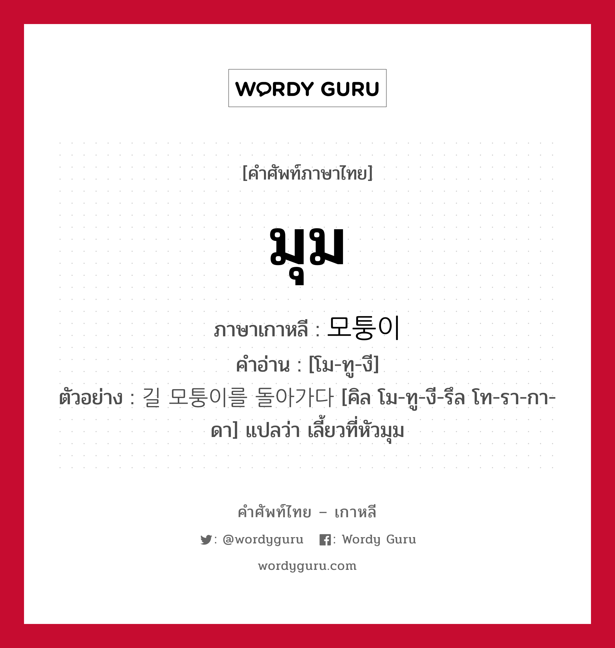 มุม ภาษาเกาหลีคืออะไร, คำศัพท์ภาษาไทย - เกาหลี มุม ภาษาเกาหลี 모퉁이 คำอ่าน [โม-ทู-งี] ตัวอย่าง 길 모퉁이를 돌아가다 [คิล โม-ทู-งี-รึล โท-รา-กา-ดา] แปลว่า เลี้ยวที่หัวมุม