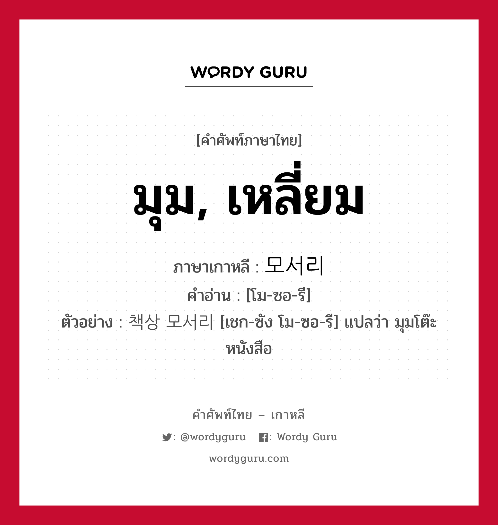 มุม, เหลี่ยม ภาษาเกาหลีคืออะไร, คำศัพท์ภาษาไทย - เกาหลี มุม, เหลี่ยม ภาษาเกาหลี 모서리 คำอ่าน [โม-ซอ-รี] ตัวอย่าง 책상 모서리 [เชก-ซัง โม-ซอ-รี] แปลว่า มุมโต๊ะหนังสือ