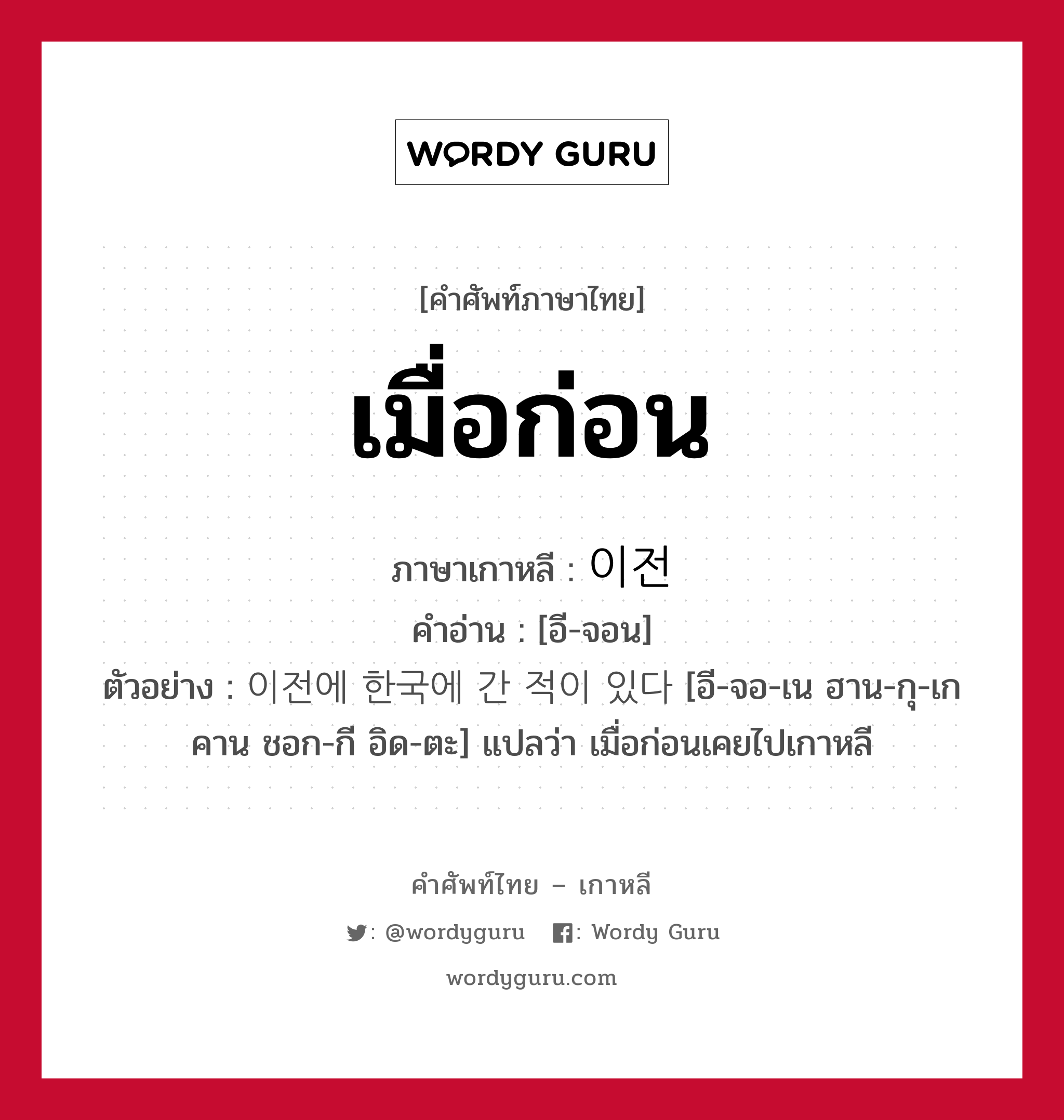 เมื่อก่อน ภาษาเกาหลีคืออะไร, คำศัพท์ภาษาไทย - เกาหลี เมื่อก่อน ภาษาเกาหลี 이전 คำอ่าน [อี-จอน] ตัวอย่าง 이전에 한국에 간 적이 있다 [อี-จอ-เน ฮาน-กุ-เก คาน ชอก-กี อิด-ตะ] แปลว่า เมื่อก่อนเคยไปเกาหลี