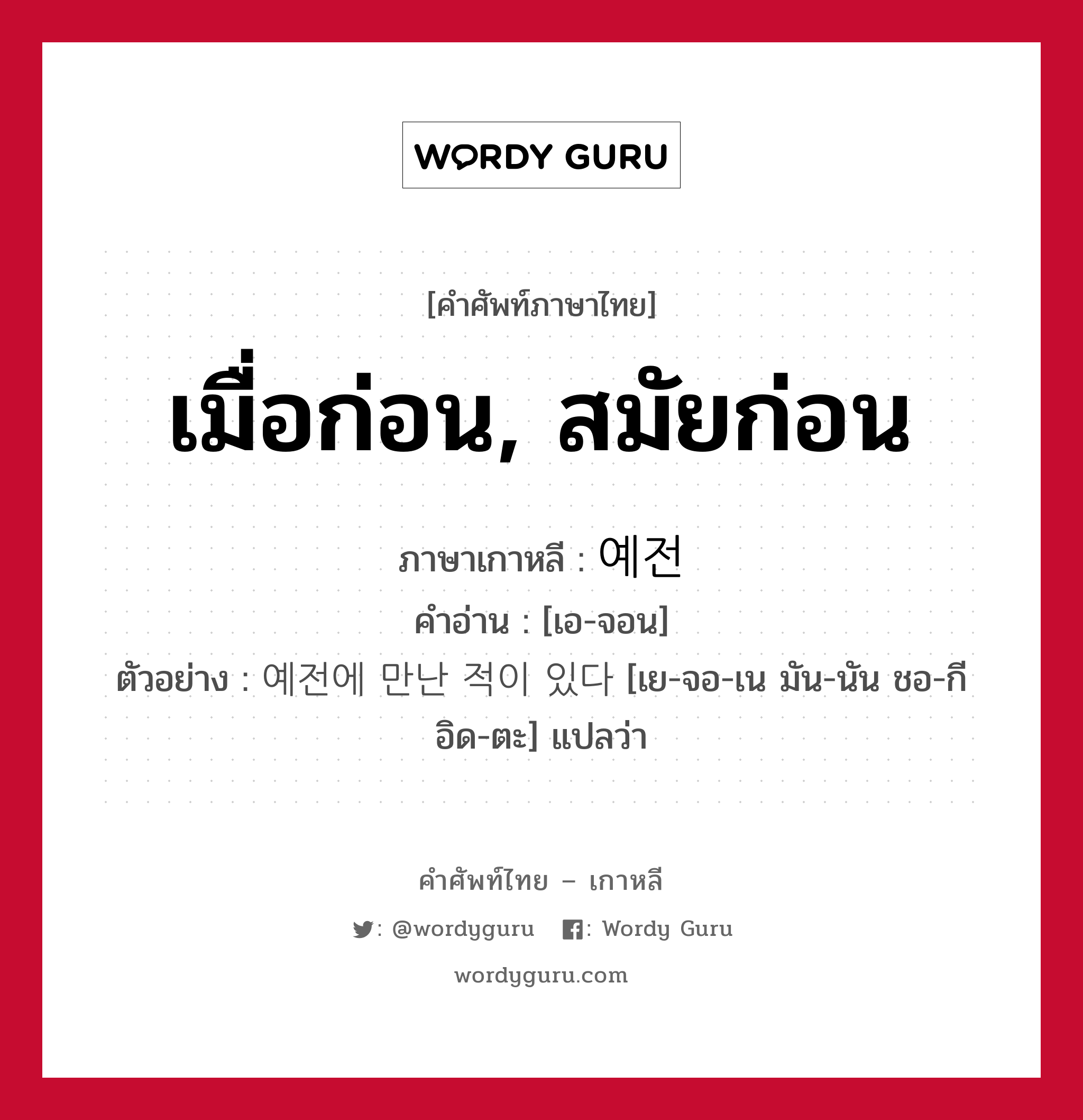 เมื่อก่อน, สมัยก่อน ภาษาเกาหลีคืออะไร, คำศัพท์ภาษาไทย - เกาหลี เมื่อก่อน, สมัยก่อน ภาษาเกาหลี 예전 คำอ่าน [เอ-จอน] ตัวอย่าง 예전에 만난 적이 있다 [เย-จอ-เน มัน-นัน ชอ-กี อิด-ตะ] แปลว่า