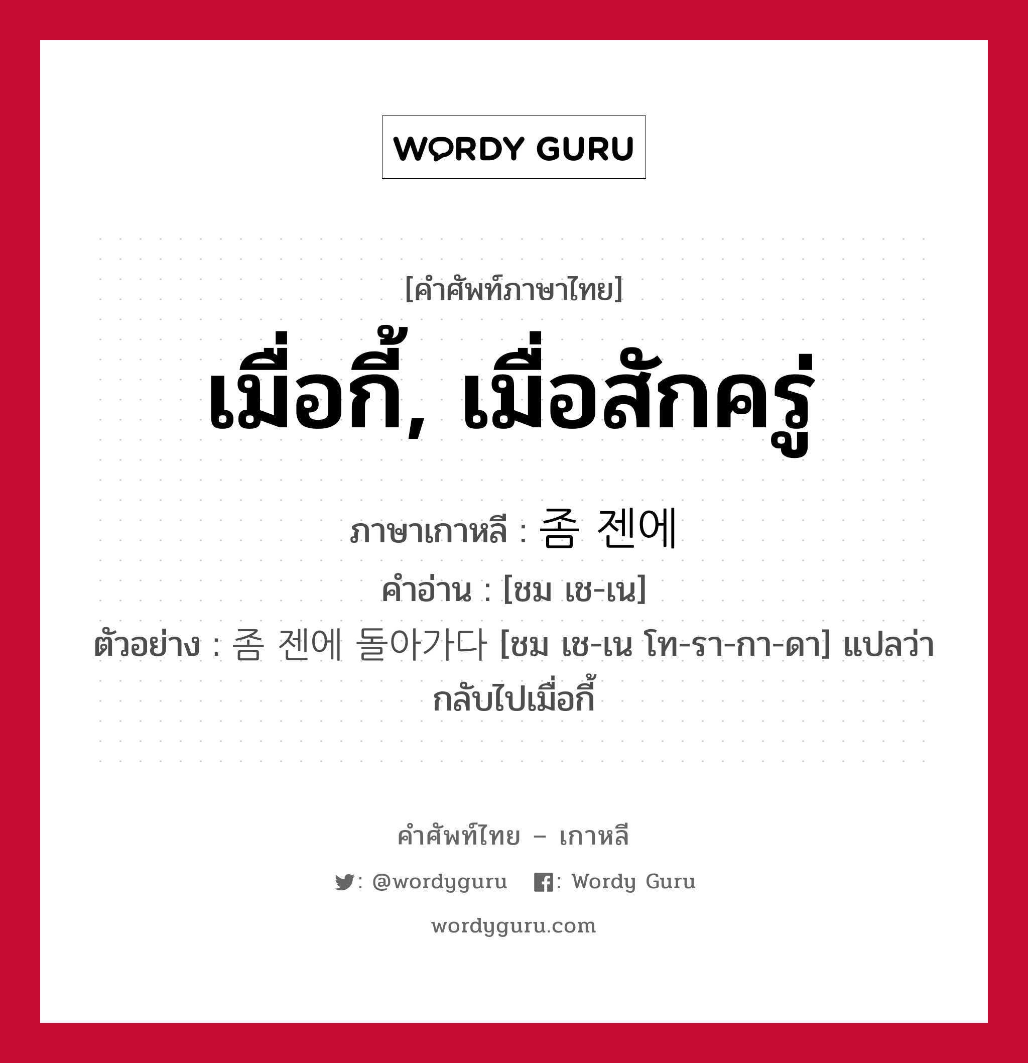 เมื่อกี้, เมื่อสักครู่ ภาษาเกาหลีคืออะไร, คำศัพท์ภาษาไทย - เกาหลี เมื่อกี้, เมื่อสักครู่ ภาษาเกาหลี 좀 젠에 คำอ่าน [ชม เช-เน] ตัวอย่าง 좀 젠에 돌아가다 [ชม เช-เน โท-รา-กา-ดา] แปลว่า กลับไปเมื่อกี้