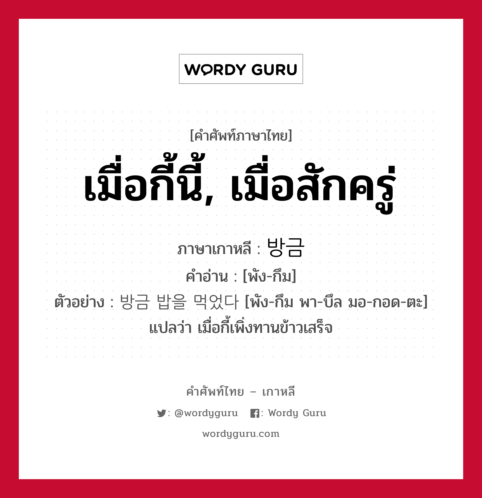 เมื่อกี้นี้, เมื่อสักครู่ ภาษาเกาหลีคืออะไร, คำศัพท์ภาษาไทย - เกาหลี เมื่อกี้นี้, เมื่อสักครู่ ภาษาเกาหลี 방금 คำอ่าน [พัง-กึม] ตัวอย่าง 방금 밥을 먹었다 [พัง-กึม พา-บึล มอ-กอด-ตะ] แปลว่า เมื่อกี้เพิ่งทานข้าวเสร็จ