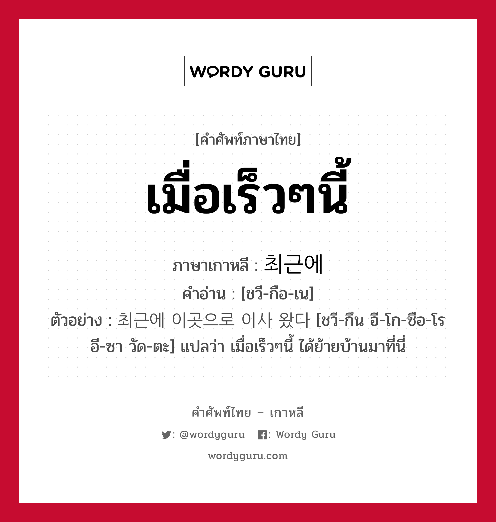 เมื่อเร็วๆนี้ ภาษาเกาหลีคืออะไร, คำศัพท์ภาษาไทย - เกาหลี เมื่อเร็วๆนี้ ภาษาเกาหลี 최근에 คำอ่าน [ชวี-กือ-เน] ตัวอย่าง 최근에 이곳으로 이사 왔다 [ชวี-กึน อี-โก-ซือ-โร อี-ซา วัด-ตะ] แปลว่า เมื่อเร็วๆนี้ ได้ย้ายบ้านมาที่นี่