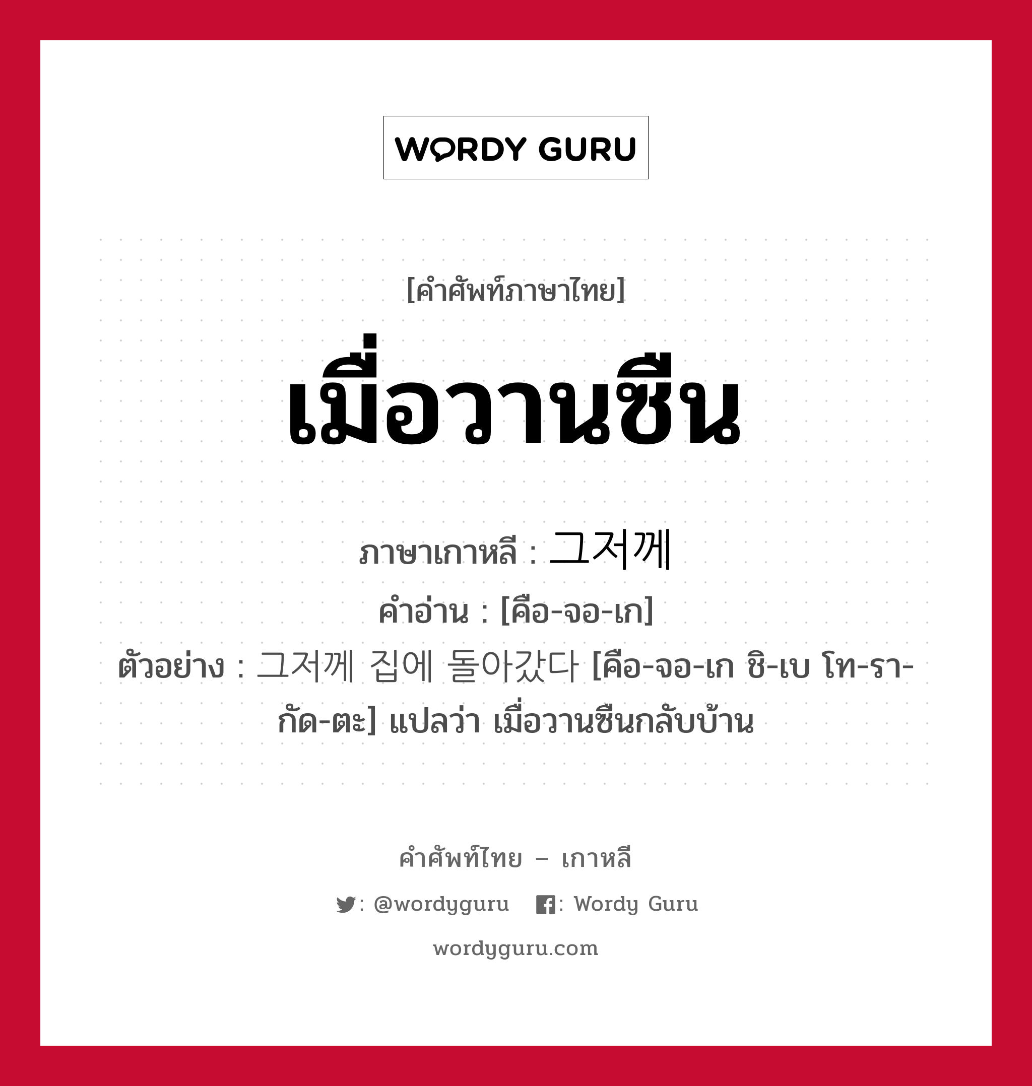 เมื่อวานซืน ภาษาเกาหลีคืออะไร, คำศัพท์ภาษาไทย - เกาหลี เมื่อวานซืน ภาษาเกาหลี 그저께 คำอ่าน [คือ-จอ-เก] ตัวอย่าง 그저께 집에 돌아갔다 [คือ-จอ-เก ชิ-เบ โท-รา-กัด-ตะ] แปลว่า เมื่อวานซืนกลับบ้าน