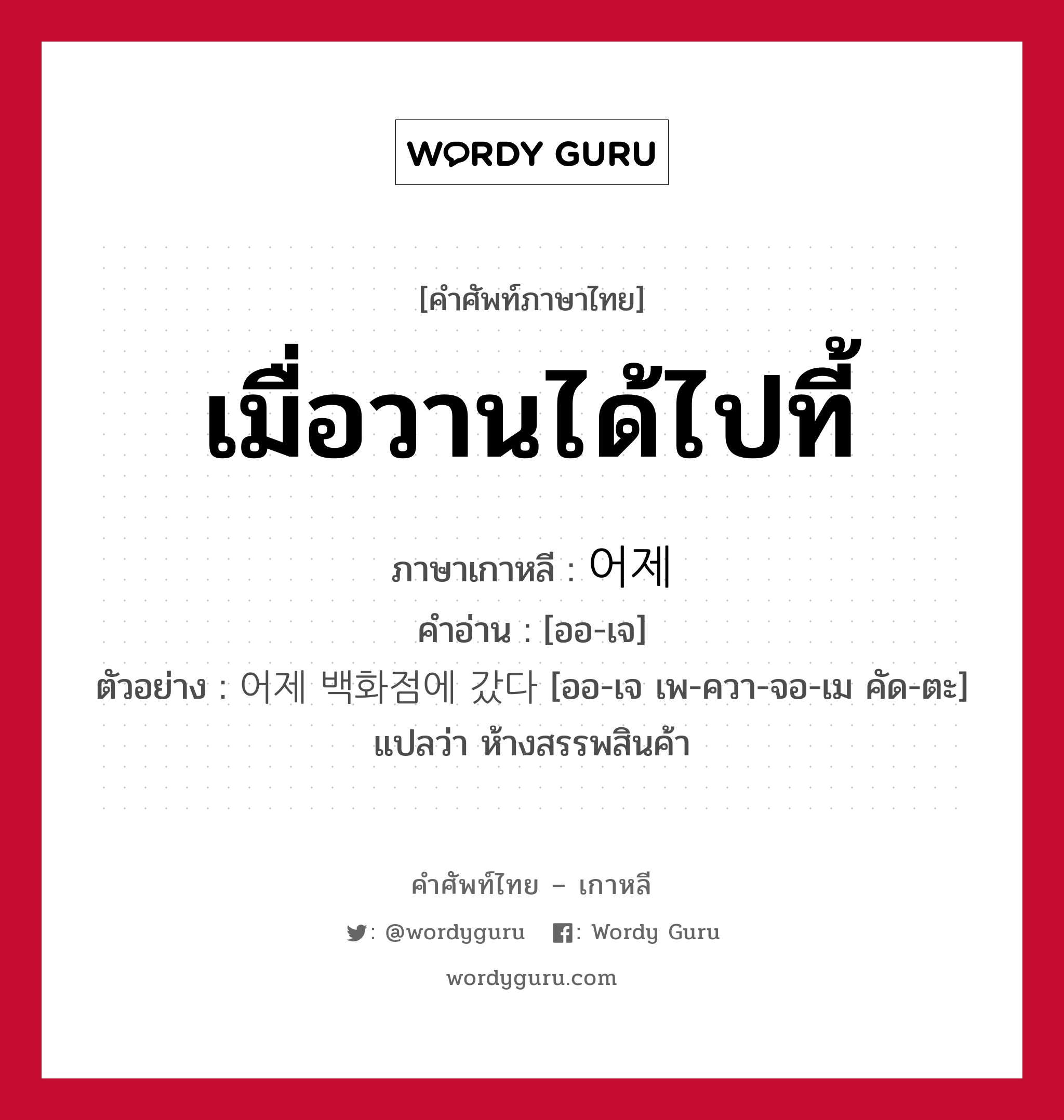 เมื่อวานได้ไปที้ ภาษาเกาหลีคืออะไร, คำศัพท์ภาษาไทย - เกาหลี เมื่อวานได้ไปที้ ภาษาเกาหลี 어제 คำอ่าน [ออ-เจ] ตัวอย่าง 어제 백화점에 갔다 [ออ-เจ เพ-ควา-จอ-เม คัด-ตะ] แปลว่า ห้างสรรพสินค้า