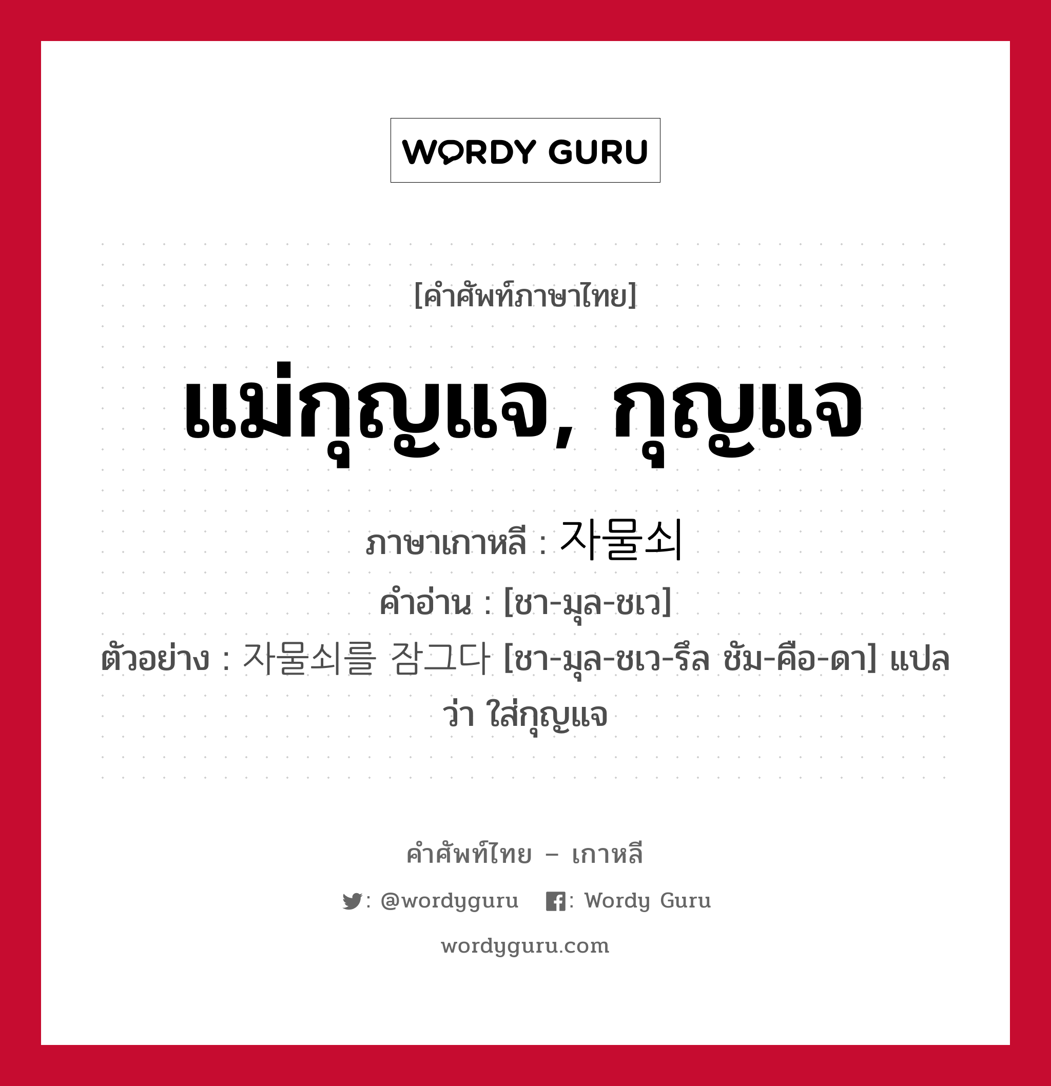 แม่กุญแจ, กุญแจ ภาษาเกาหลีคืออะไร, คำศัพท์ภาษาไทย - เกาหลี แม่กุญแจ, กุญแจ ภาษาเกาหลี 자물쇠 คำอ่าน [ชา-มุล-ชเว] ตัวอย่าง 자물쇠를 잠그다 [ชา-มุล-ชเว-รึล ชัม-คือ-ดา] แปลว่า ใส่กุญแจ