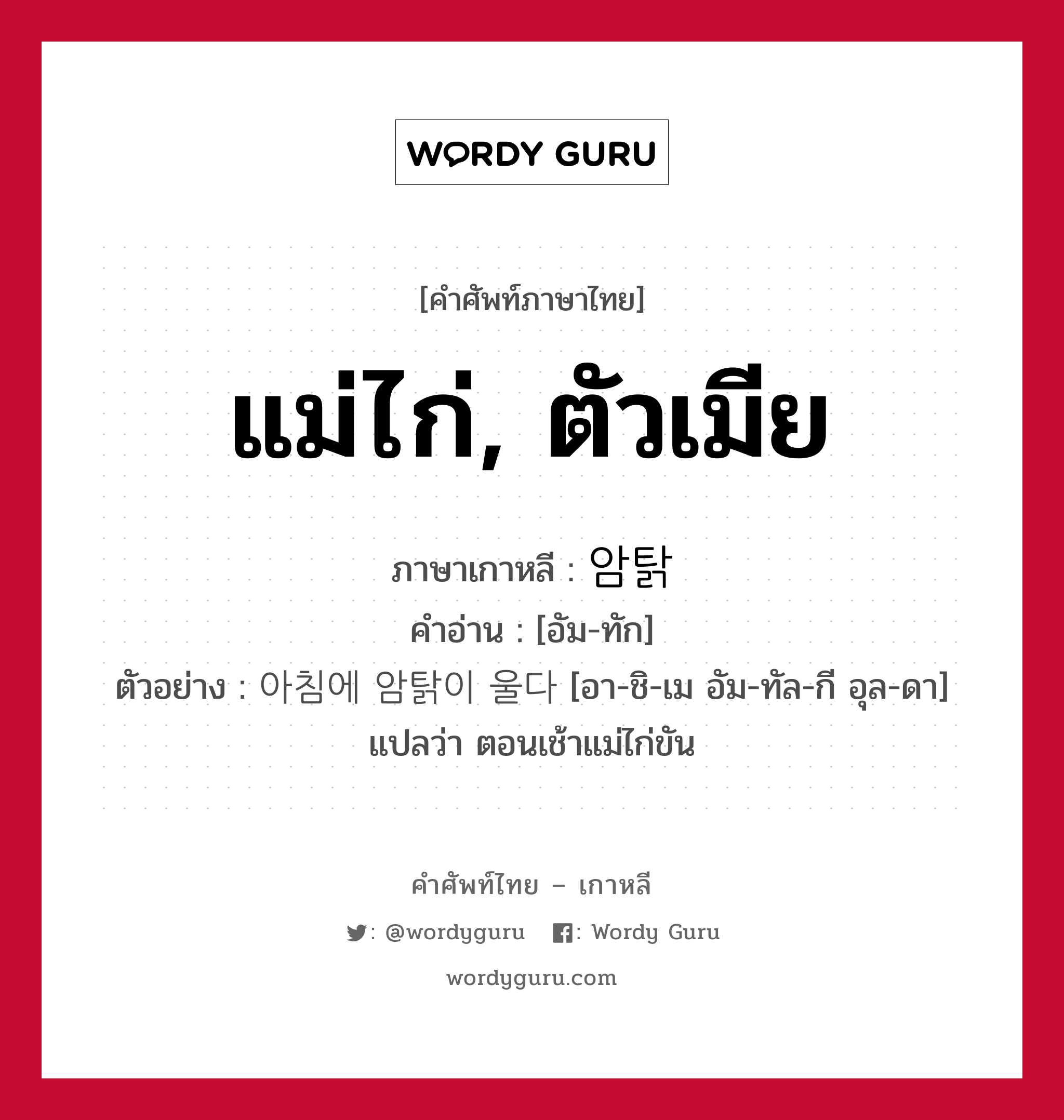 แม่ไก่, ตัวเมีย ภาษาเกาหลีคืออะไร, คำศัพท์ภาษาไทย - เกาหลี แม่ไก่, ตัวเมีย ภาษาเกาหลี 암탉 คำอ่าน [อัม-ทัก] ตัวอย่าง 아침에 암탉이 울다 [อา-ชิ-เม อัม-ทัล-กี อุล-ดา] แปลว่า ตอนเช้าแม่ไก่ขัน