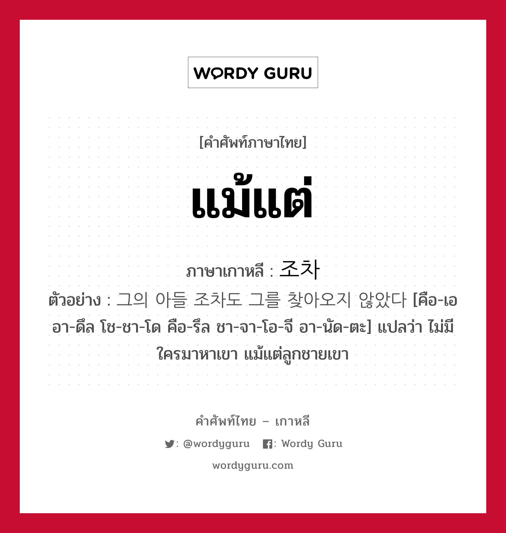 แม้แต่ ภาษาเกาหลีคืออะไร, คำศัพท์ภาษาไทย - เกาหลี แม้แต่ ภาษาเกาหลี 조차 ตัวอย่าง 그의 아들 조차도 그를 찾아오지 않았다 [คือ-เอ อา-ดึล โช-ชา-โด คือ-รึล ชา-จา-โอ-จี อา-นัด-ตะ] แปลว่า ไม่มีใครมาหาเขา แม้แต่ลูกชายเขา