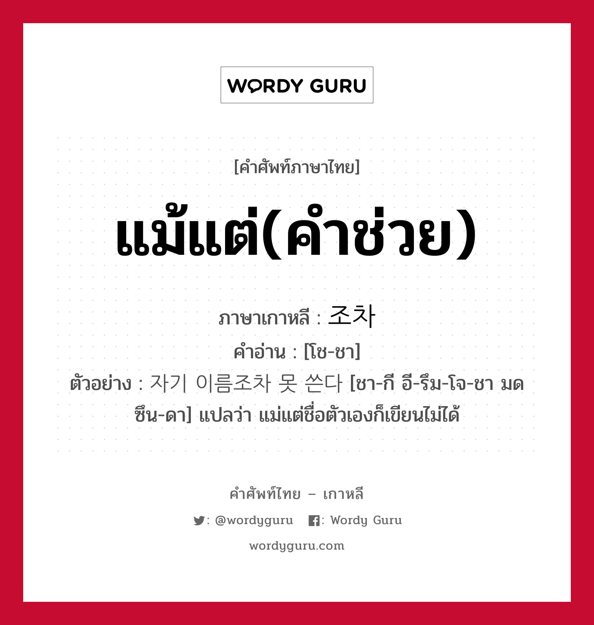 แม้แต่(คำช่วย) ภาษาเกาหลีคืออะไร, คำศัพท์ภาษาไทย - เกาหลี แม้แต่(คำช่วย) ภาษาเกาหลี 조차 คำอ่าน [โช-ชา] ตัวอย่าง 자기 이름조차 못 쓴다 [ชา-กี อี-รึม-โจ-ชา มด ซึน-ดา] แปลว่า แม่แต่ชื่อตัวเองก็เขียนไม่ได้