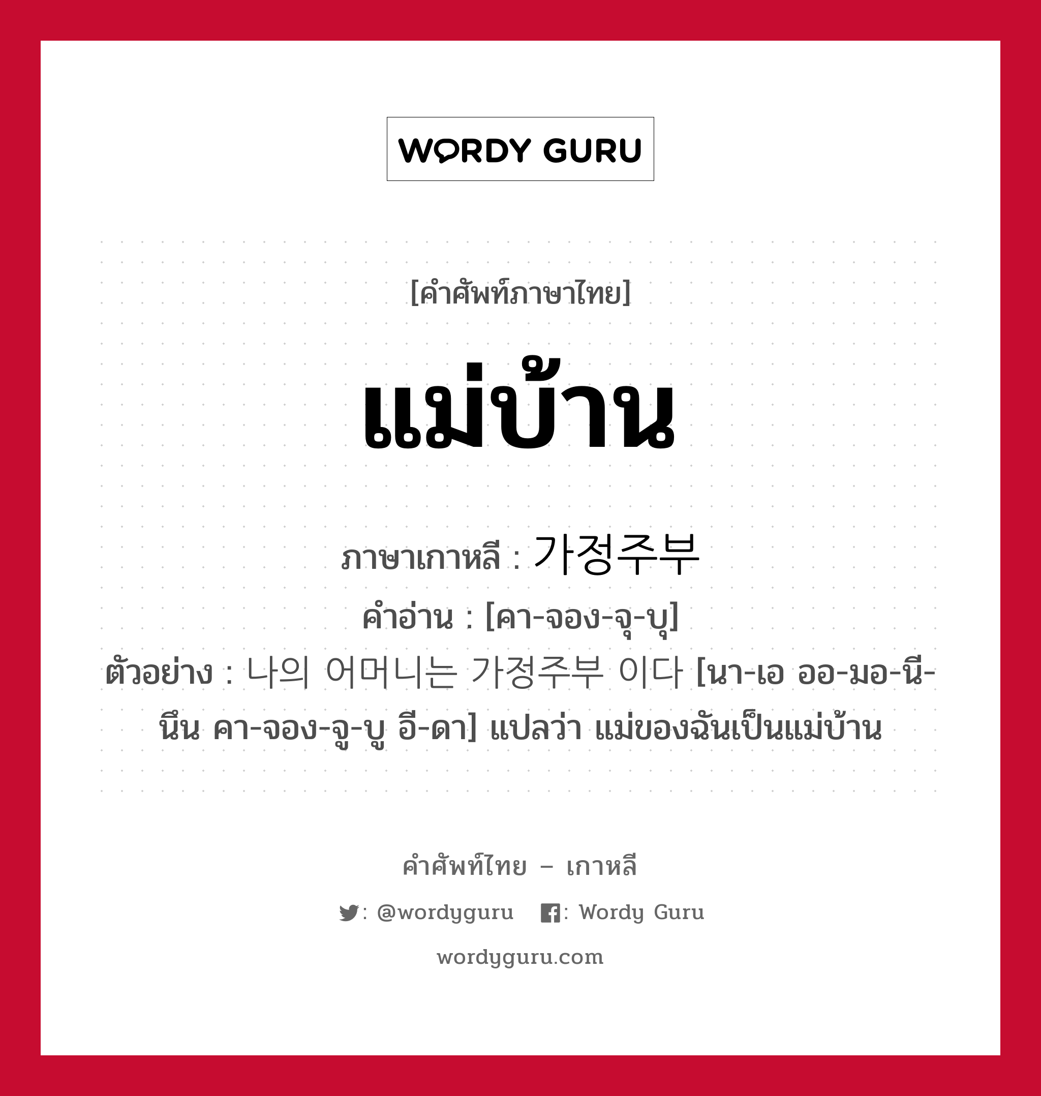 แม่บ้าน ภาษาเกาหลีคืออะไร, คำศัพท์ภาษาไทย - เกาหลี แม่บ้าน ภาษาเกาหลี 가정주부 คำอ่าน [คา-จอง-จุ-บุ] ตัวอย่าง 나의 어머니는 가정주부 이다 [นา-เอ ออ-มอ-นี-นึน คา-จอง-จู-บู อี-ดา] แปลว่า แม่ของฉันเป็นแม่บ้าน