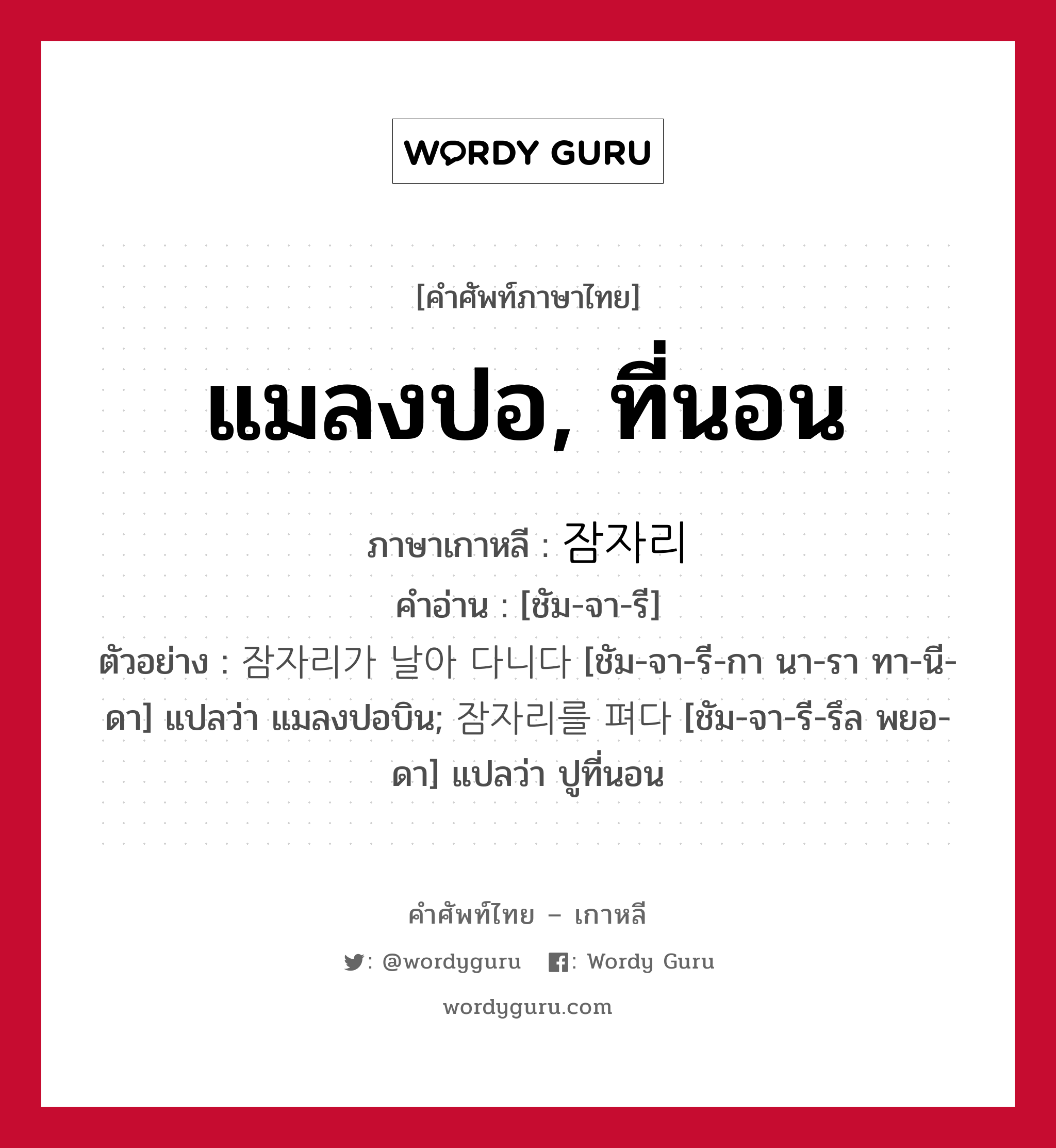 แมลงปอ, ที่นอน ภาษาเกาหลีคืออะไร, คำศัพท์ภาษาไทย - เกาหลี แมลงปอ, ที่นอน ภาษาเกาหลี 잠자리 คำอ่าน [ชัม-จา-รี] ตัวอย่าง 잠자리가 날아 다니다 [ชัม-จา-รี-กา นา-รา ทา-นี-ดา] แปลว่า แมลงปอบิน; 잠자리를 펴다 [ชัม-จา-รี-รึล พยอ-ดา] แปลว่า ปูที่นอน