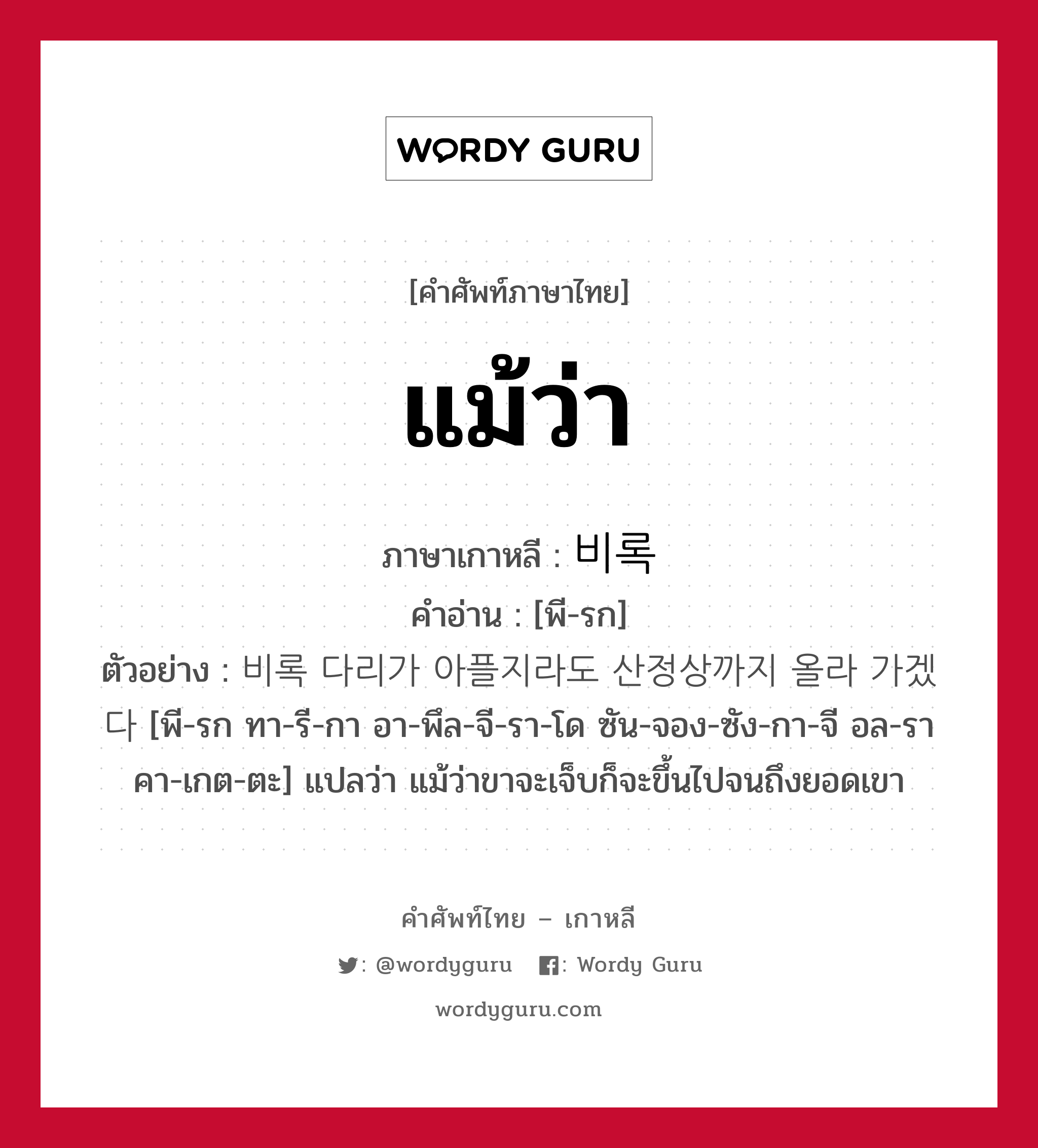 แม้ว่า ภาษาเกาหลีคืออะไร, คำศัพท์ภาษาไทย - เกาหลี แม้ว่า ภาษาเกาหลี 비록 คำอ่าน [พี-รก] ตัวอย่าง 비록 다리가 아플지라도 산정상까지 올라 가겠다 [พี-รก ทา-รี-กา อา-พึล-จี-รา-โด ซัน-จอง-ซัง-กา-จี อล-รา คา-เกต-ตะ] แปลว่า แม้ว่าขาจะเจ็บก็จะขึ้นไปจนถึงยอดเขา